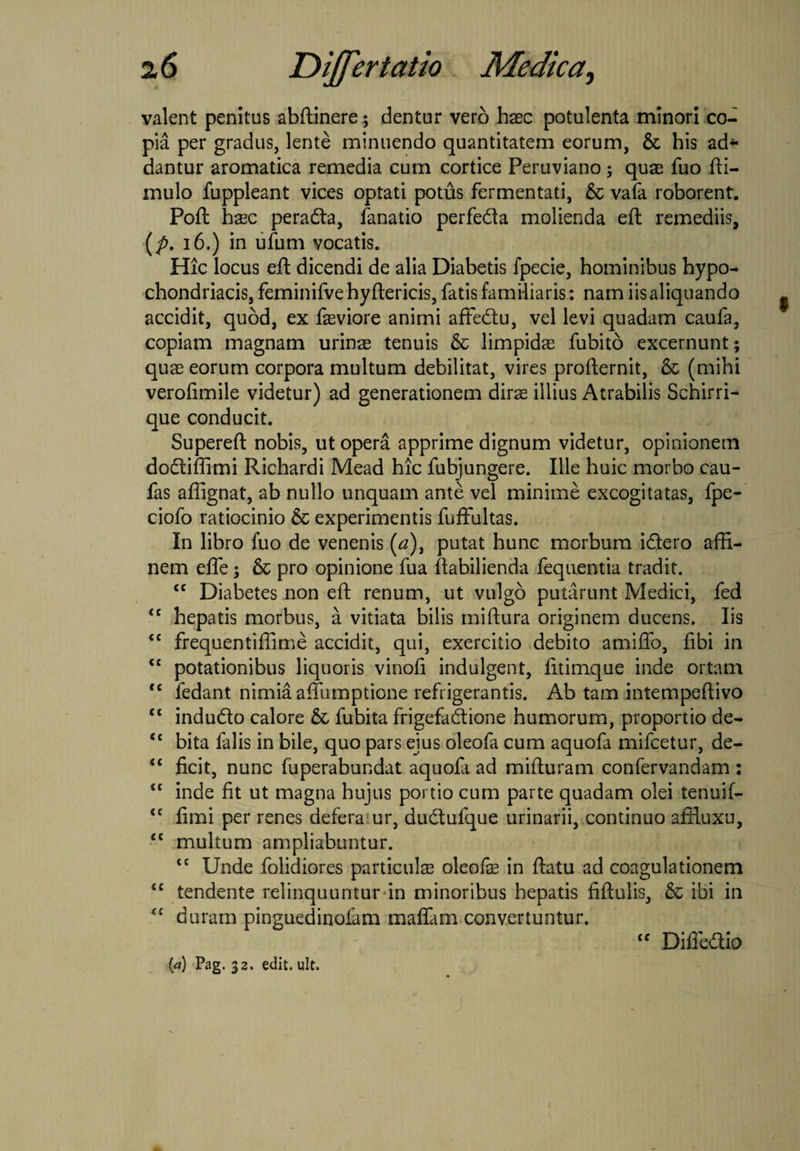 valent penitus abftinere; dentur vero haec potulenta minori co¬ pia per gradus, lente minuendo quantitatem eorum, & his ad¬ dantur aromatica remedia cum cortice Peruviano; quae fuo fti- mulo fuppleant vices optati potus fermentati, & vafa roborent. Poft hxc perada, fanatio perfeda molienda efl: remediis, (p. 16.) in ufum vocatis. Hic locus efl: dicendi de alia Diabetis fpecie, hominibus hypo¬ chondriacis, feminifvehyftericis, fatis familiaris: nam iis aliquando accidit, quod, ex faeviore animi aflfedu, vel levi quadam caufa, copiam magnam urinae tenuis & limpidae fubito excernunt; quae eorum corpora multum debilitat, vires profternit, & (mihi veroflmile videtur) ad generationem dirae illius Atrabilis Schirri- que conducit. Supereft nobis, ut opera apprime dignum videtur, opinionem dodiffimi Richardi Mead hic fubjungere. Ille huic morbo cau- fas affignat, ab nullo unquam ante vel minime excogitatas, fpe- ciofo ratiocinio & experimentis fuffultas. In libro fuo de venenis (a), putat hunc morbum idero affi¬ nem efle; & pro opinione fua flabilienda fequentia tradit. ££ Diabetes non efl: renum, ut vulgo putarunt Medici, fed <c hepatis morbus, a vitiata bilis miftura originem ducens. Iis £C frequentiffime accidit, qui, exercitio debito amifio, fibi in <c potationibus liquoris vinofl indulgent, fltimque inde ortam f£ fedant nimia afiumptione refrigerantis. Ab tam intempeftivo ££ indudo calore & fubita frigefadione humorum, proportio de- £t bita falis in bile, quo pars ejus oleofa cum aquofa mifcetur, de- £C ficit, nunc fuperabundat aquola ad mifturam confervandam : ££ inde fit ut magna hujus portio cum parte quadam olei tenuif- <c fimi per renes defera ur, dudufque urinarii, continuo affluxu, £C multum ampliabuntur. ££ Unde folidiores particulas oleofas in flatu ad coagulationem ££ tendente relinquuntur in minoribus hepatis fiftulis, & ibi in £C duram pinguedinoiam m a fiam convertuntur. f' ££ Difiedio ia) Pag. 32. edit. ult.