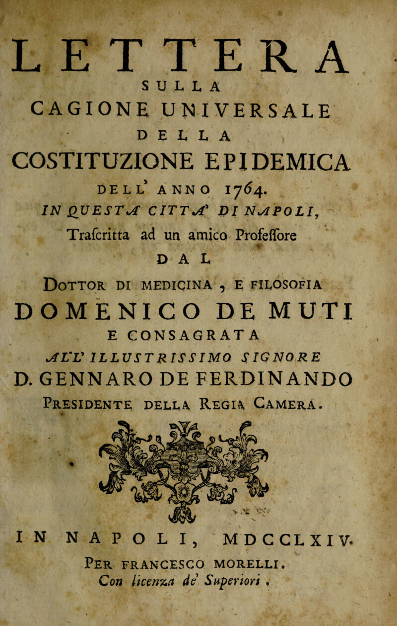 LETTERA SULLA CAGIONE UNIVERSALE DELLA COSTITUZIONE EPIDEMICA dell’ anno 1764. IN QUESTA CITTA' DI NAPOLI, Trafcritta ad un amica Profeffore Ivi 1 ' nr DA L Dottor di medicina , e filosofia DOMENICO DE MUTI E CONSACRATA AL’V ILLUSTRISSIMO SIGNORE D. GENNARO DE FERDINANDO Presidente della Regia, Camera. IN NAPOLI, MDCCLXIV. Per FRANCESCO MORELLI. Con licenza de Superiori .