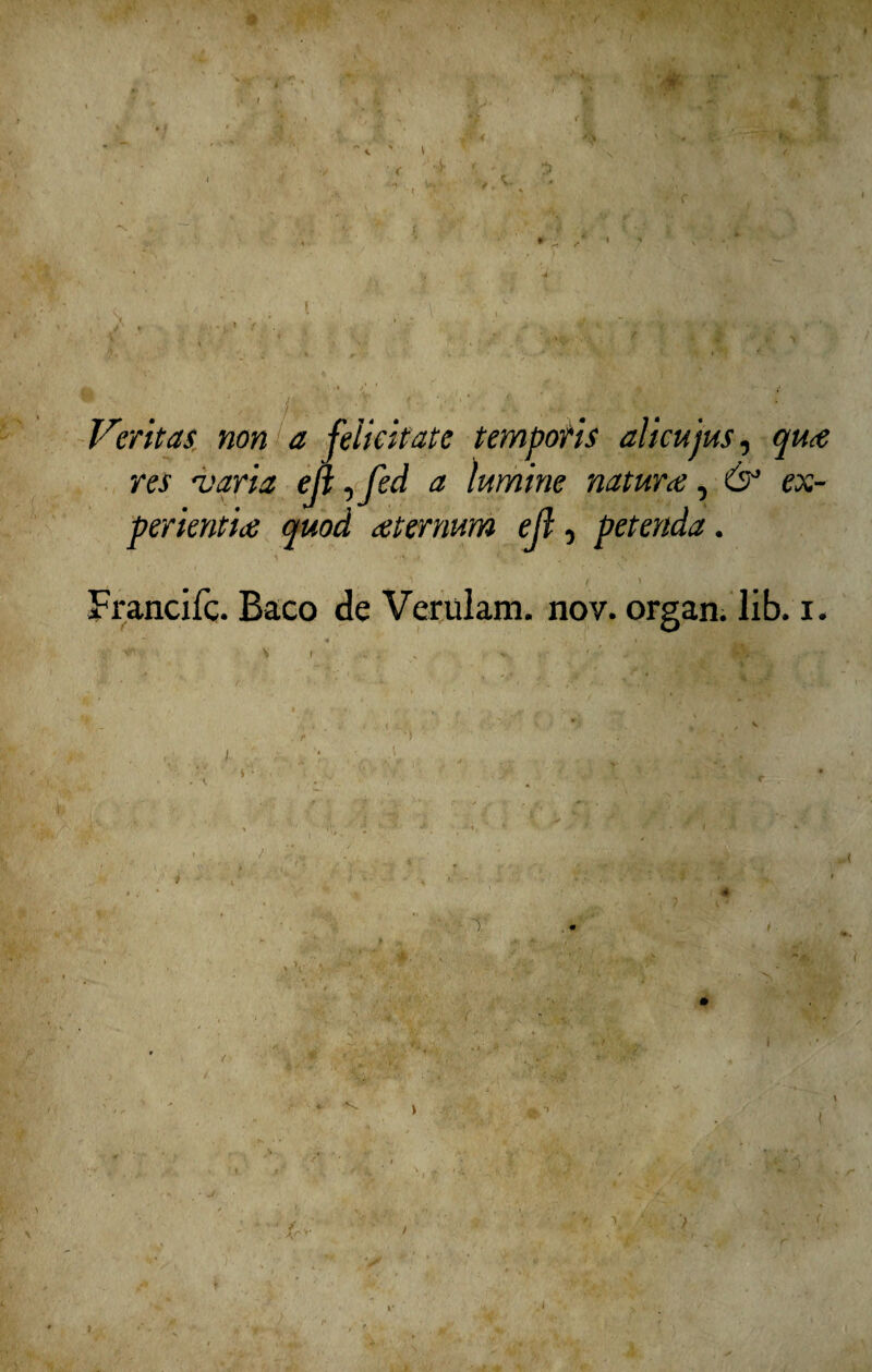 ' * Veritàsr non a felicitate temporis alicujus, qu<e res •varia ejl, fed a ìumine natura, é?5 ex- perientice quod atermm ejl, petenda. Francifc. Baco de Verulam. nov. organ. lib. i. *“ •* ' \ ^ « - , V V. ' <■