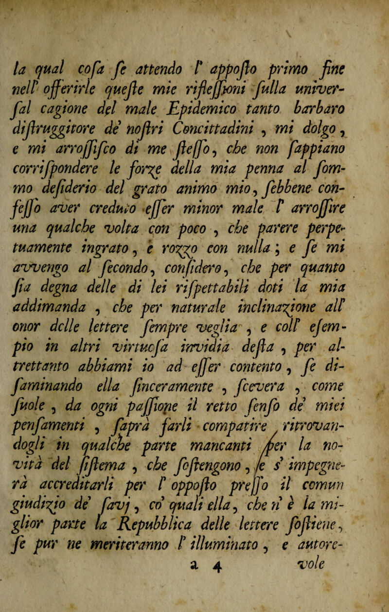 la qual co fa fe attendo /’ appoffo primo fine nell'1 offerirle quelle mie riffeffoni fulla univer- ffal cagione del male Epidemico tanto barbaro diffruggitore de' noffri Concittadini , mi dolgo, e mi arroffìjco di me ffeffo, che non fappiano corrifpondere le forre della mia penna al fom- mo deffderio del grato animo mio, febbene con- feJJ° aver creduto effer minor male T arroffìre una qualche volta con poco , che parere perpe¬ tuamente ingrato, è rorrp con nulla ; e fe mi avvengo al fecondo, confiderò, che per quanto fa degna delle di lei rifpettabili doti la mia addimanda , che pei' naturale inclinazione alf onor delle lettere fempre veglia , e coli efem- pio in altri virtuofa invidia defa , per al¬ trettanto abbiami io ad effer contento, fe di- faminando ella finceramente , fcevera , come fuole , da ogni paffiope il retto fenfo de' miei penfamenti , faprà farli compatire ritrovan¬ dogli in qualche parte mancanti /per la no¬ vità del ftffema , che feffengono, fe s impegne¬ rà accreditarli per i oppofo prejfo il commi giudirio de' favj, co quali ella, che n è la mi¬ glior parte la Repubblica delle lettere foffiene-, fe pur ne meriteranno /’ illuminato, e autore¬