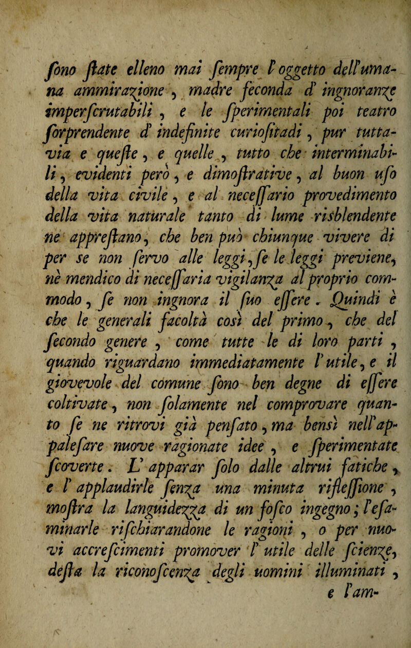 fono fiate elleno mal fempre Soggetto dell uma¬ na ammirazione , madre feconda d'ìngnoranze imperfcrutabili , e le fperimentali poi teatro (imprendente dt indefinite curiofitadi, pur tutta¬ via e quelle, e quelle , tutto che interminabi¬ li , evidenti però, e dimofirative, al buon ufo della vita civile, e al nece(fario provedimento della vita naturale tanto di lume ri sbandente ne apprejlano, che ben può chiunque vivere di per se non fervo alle leggi -,fe le leggi previene, ne mendico di neceffaria vigilanza al proprio com¬ modo , fie non ingnora il fuo ejjere. Quindi è che le generali facoltà così del primo, che del fecondo genere , come tutte le di loro parti , quando riguardano immediatamente l utile, e il giovevole del comune fono ben degne di e (fere coltivate, non folamente nel comprovare quan¬ to fe ne ritrovi già penfato, ma bensì nell’ap- palefare move ragionate idee , e fperimentate fcoverte. V apparar filo dalle altrui fatiche , e /’ applaudirle finga una minuta rifieffione , mofira la languidezza di un fifeo ingegno ; f efa- minarle rifi hiarandone le ragioni , o per nuo¬ vi accrefcimenti promover / utile delle fetenze, defila la riconofienza degli uomini illuminati, e fam-