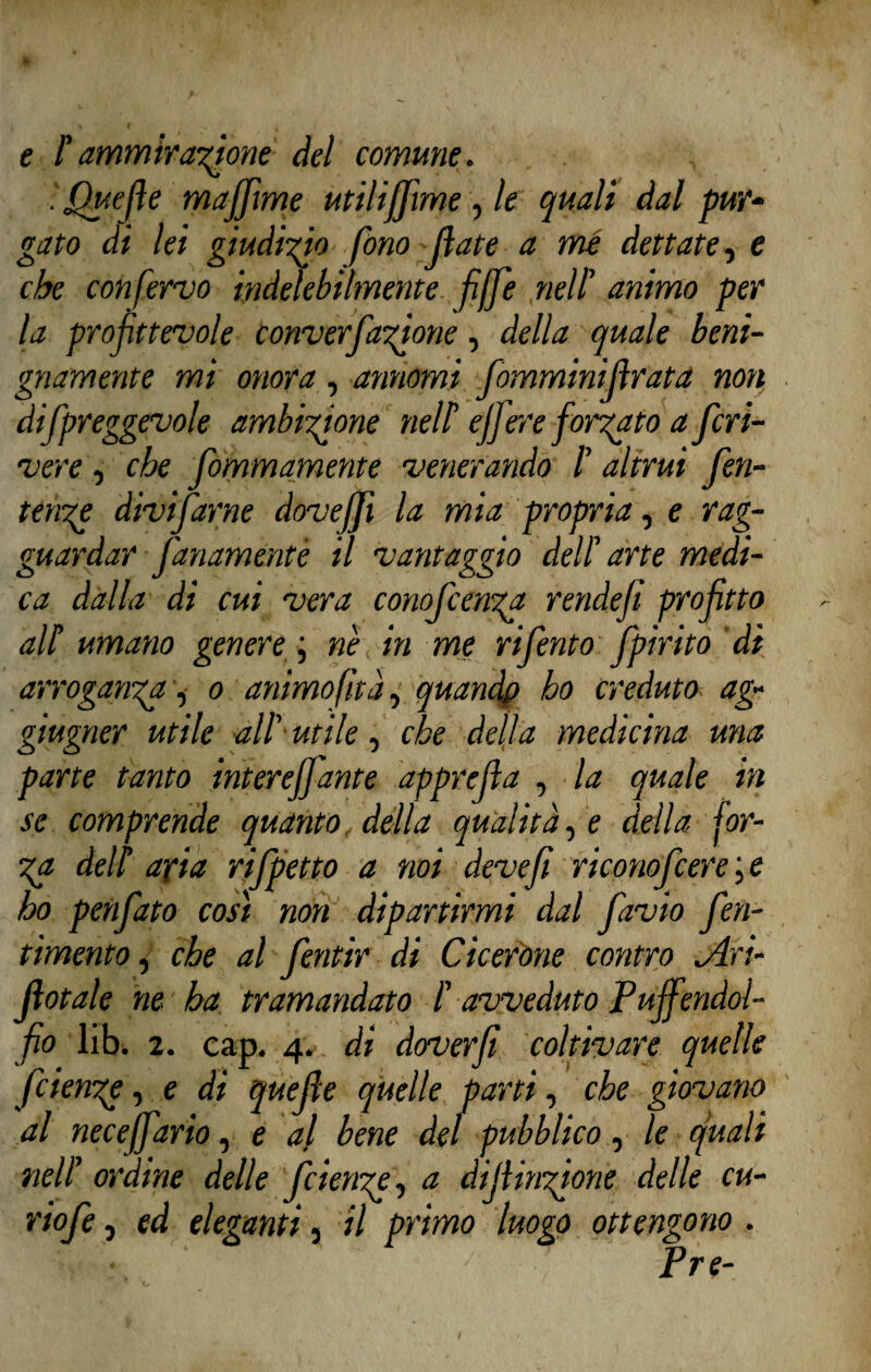 e l'ammirazione del comune. 'fjuejìe mafiìme utiliffìme , le quali dal pur¬ gato di lei giudico fono (late a mé dettate, e che con fervo indelebilmente fiffe nell’ animo per la profittevole converCagione, della quale beni¬ gnamente mi onora, arinomi fomminijìrata non difpreggevole ambizione nell ejfere forgato a fcri¬ vere , che fommamente venerando 1 altrui fen- tenge divifarne dovejfi la mia propria, e rag- guardar fanamenté il vantaggio dell arte medi¬ ca dalla di cui vera conofc eriga rendefi profitto all umano genere ; n'e in me riferito fpirito di arroganga, o animo (ita, quandp ho creduto ag- giugner utile all’ utile, che della medicina una parte tanto intereffante apprejìa , la quale in se comprende quanto, della qualità, e della for- ga dell aria rifpetto a noi deve fi riconofcere ; e ho penfato così non dipartirmi dal favio feri¬ timene , che al fentir di Cicerone contro lAri- Jlotale ne ha tramandato l avveduto Pujfendol- fio lib. 2. cap. 4. di doverfi coltivare quelle fcienge, e di quefie quelle parti, che giovano al neceffario, e al bene del pubblico, le quali nell’ ordine delle fcienge, a difiingione delle cu- riofe, ed eleganti, il primo luogo ottengono. Pre-