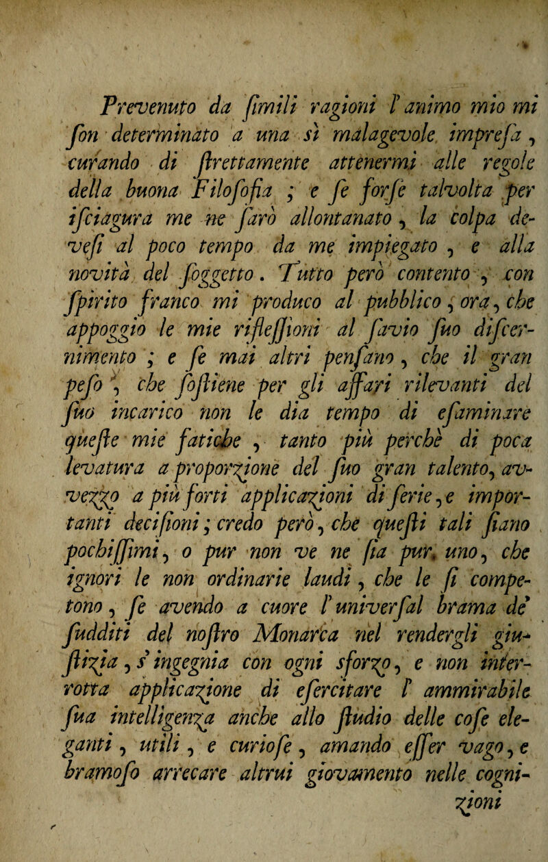 fon determinato a una sì malagevole imprefa, curando di grettamente attenermi alle regole della buona Filofofa ; e fe forfè talvolta per ifciagura me ne farò allontanato, la colpa de- ve fi al poco tempo da me impiegato , e alla novità. del foggetto. 'Tutto pero contento , con fpirito franco mi produco al pubblico, ora, che appoggiò le mie rifleffioni ■ al J'avio fuo difcer- nimento ; e fe mai altri penfano, che il gran pefo , che fofiene per gli affari rilevanti del fuo incarico non le dia tempo di efaminare ejuefe mie fatiche , tanto più perchè di poca levatura a proporzione del fuo gran talento, av¬ vezzo a più forti applicazioni di ferie, e impor¬ tanti deci fiorii ; credo perocché quefii tali farlo pochi fimi, o pur non ve ne fìa pur, uno, che ignori le non ordinarie laudi, che le fi compe¬ tono , fe avendo a cuore l’univerfal brama de fudditi dei noflro Monarca nel rendergli giu-* fifa, / ingegnia con ogni sformo, e non inter¬ rotta applicazione di efercitare /’ ammirabile fua intelligenza anche allo fudio delle cofe ele¬ ganti , utili , e curio fe, amando effer vago, e bramofo arrecare altrui giovamento nelle cogni-