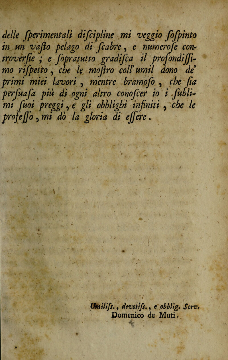 delle fperimentali difcìpline mi veggio fofpinto in un vallo pelago di ficabre, e numerofie con• troverfie ; e fopratutto gradifica il profondia¬ mo rifipetto, che le mojìro coll' ttmil dono de' e. bramofio , che fia conofcer io i .fiubli- Ighi infiniti che le profejjb, mi dò la gloria di ejfere. primi miei lavori , mentr perfiuafia più di ogni altro mi fimi preggi, e gli obbl ■ : ■ \ ' > fi. y, , 1' Omìltfs., devotifsM e obbliga SerV, Domenico de Muti*