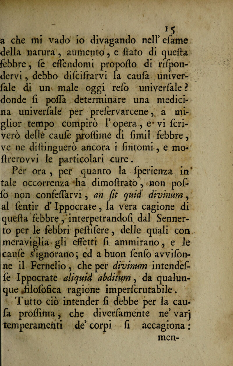 1 p . , 1$; a che mi vado io divagando nell’ efame della natura, aumento, e flato di quella febbre, fè effendomi propoflo di rifon¬ dervi , debbo decifrarvi la caufa univer- fale di un male oggi refo univerfale ? donde fi pofTa determinare una medici¬ na univerfale per prelevarcene, a mi¬ glior tempo compirò l’opera, e- vi fcri- verò delle caule proffime di fimil febbre, ve ne diftinguerò ancora i fintomi, e mo- flrerovvi le particolari cure. Per ora, per quanto la fperienza in' tale occorrenza ha dimoftrato, non pol¬ lo non confeffarvi, an fit quid divinum, al fentir d’Ippocrate, la vera cagione di quella fèbbre, interpetrandofi dal Senner- to per le febbri peflifere, delle quali con meraviglia gli effetti fi ammirano, e le icaufe s’ignorano; ed a buon fènfò avvifòn- ne il Fernelio, che per divinum intendef- fe Ippocrate aliquid abditum, da qualun¬ que .filofofica ragione imperfcrutabile. Tutto ciò intender fi debbe per la cau¬ fa proffima, che diverfamente ne’ vari temperamenti de’ corpi fi accagiona ; men-