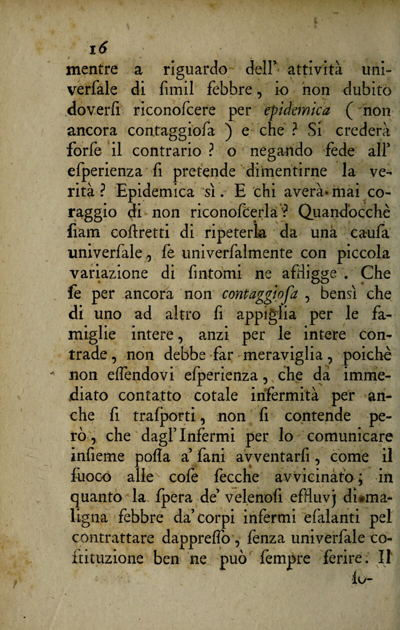 J . mentre a riguardo dell’ attività uni- verfale di fimil febbre, io non dubito doverfi riconofcere per epidemica ( non ancora contaggiofa ) e che ? Si crederà forfè il contrario ? o negando fède all’ efperienza fi pretende dimentirne la ve¬ rità ? Epidemica sì. E chi averà- mai co¬ raggio di non riconofèerla ? Quandòcchè fiam coftretti di ripeterla da una caufa univerfale, fe univerfalmente con piccola variazione di fintomi ne affigge . Che fe per ancora non contaggiofa , bensì che di uno ad altro fi appiglia per le fa¬ miglie intere, anzi per le intere con¬ trade , non debbe far meraviglia, poiché non effendovi efperienza, che da imme¬ diato contatto cotale infermità per an¬ che fi trafporti, non fi contende pe¬ rò, che dagl’infermi per lo comunicare infieme polla a’ fani avventarli, come il fuoco alle colè fècche avvicinato; in quanto la fpera de’ velenofi effluvj disma¬ ligna febbre da’corpi infermi efalanti pel contrattare dappreffo, fenza univerfale co- ftituzione ben ne può fempre ferire. Il fu-
