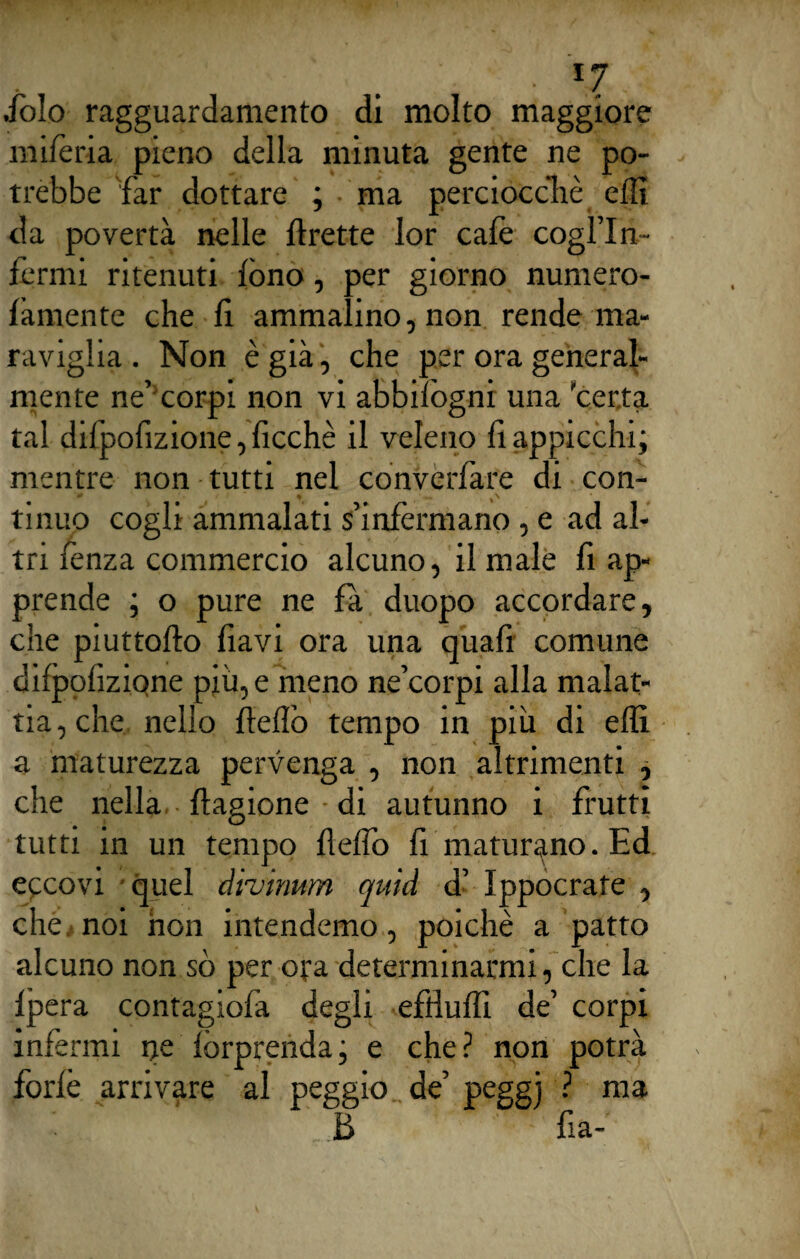 • *7. dòlo ragguardamento di molto maggiore miferia pieno della minuta gente ne po¬ trebbe 'far dottare ; ma perciocché elfi da povertà nelle lìxette lor cale cogl’In- fermi ritenuti fono, per giorno numero- làmente che li ammalino, non rende ma¬ raviglia. Non è già, che per ora general¬ mente ne’ corpi non vi abbifogni una 'certa tal difpolizione,licchè il veleno li appicchi; mentre non tutti nel converfare di con¬ tinuo cogli ammalati s’infermano , e ad al¬ tri lènza commercio alcuno, il male li ap¬ prende ; o pure ne fa duopo accordare, che piuttoflo flavi ora una quafi comune dilpolizfone piu, e meno ne’corpi alla malat¬ tia , che, nello llelfo tempo in più di elfi, a maturezza pervenga , non altrimenti , che nella llagione di autunno i frutti tutti in un tempo llelfo li maturano. Ed eccovi quel divinum quid d’ Ippocrafe , che noi non intendemo, poiché a patto alcuno non sò per ora determinarmi, che la lpera contagiofa degli efdulfi de’ corpi infermi ne lorprenda, e che? non potrà forlè arrivare al peggio de’ peggj ? ma B fia-