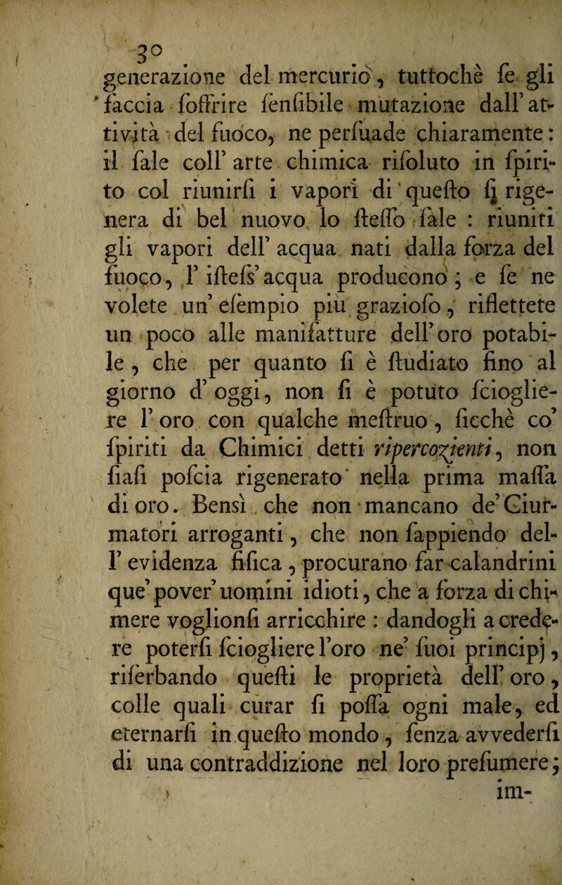 3° generazione del mercurio, tuttoché fe gli ' faccia {offrire lènfibile mutazione dall’ at¬ tività del fuoco, ne perlitade chiaramente : il fale colf arte chimica rilbluto in fpiri- to col riunirli i vapori di quello 1] rige¬ nera di bel nuovo lo Hello fale : riuniti gli vapori dell’ acqua nati dalla forza del fuoco, l’iftels acqua producono ; e fe ne volete un’elèmpio piu graziole», riflettete un poco alle manifatture dell’oro potabi¬ le , che per quanto li è lludiato fino al giorno d’ oggi, non fi è potuto foioglie- re l’oro con qualche meflruo, ficchè co’ fpiriti da Chimici detti rìperco^ientt, non fiali pofcia rigenerato nella prima mafia di oro. Bensì che non mancano de’Ciur¬ matori arroganti, che non fappiendo del- l’evidenza fifica, procurano far calandrali que’ pover’ uomini idioti, che a forza di chi¬ mere voglionfi arricchire : dandogli a crede¬ re poterli foiogliere l’oro ne’ fuoi principi, rilèrbando quelli le proprietà dell’ oro, colle quali curar fi pofla ogni male, ed eternarli in quello mondo, lènza avvederli di una contraddizione nel loro prefumere ;