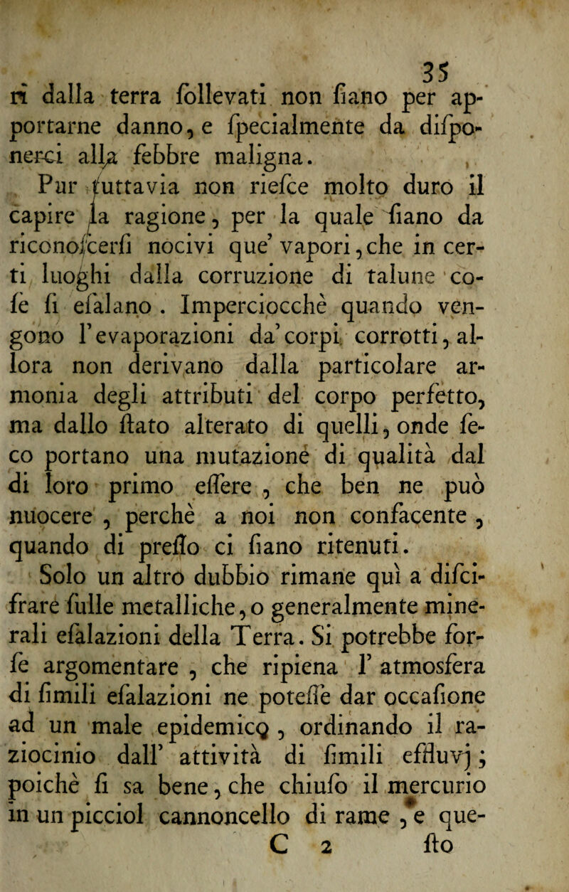 ri dalla terra Allevati non fiano per ap¬ portarne danno, e fpecialmente da difpo- nerci all^a fèbbre maligna. Pur tuttavia non riefce molto duro il capire la ragione, per la quale diano da riconofcerfì nocivi que’ vapori, che in cer¬ ti luoghi dalla corruzione di talune 'co¬ lè fi d’alano . Imperciocché quando ven¬ gono l’evaporazioni da’corpi corrotti, al¬ lora non derivano dalla particolare ar¬ monia degli attributi del corpo perfètto, ma dallo flato alterato di quelli, onde fe- co portano una mutazioné di qualità dal di loro primo effere , che ben ne può nuocere , perchè a noi non confacente , quando di preflo ci fiano ritenuti. Solo un altro dubbio rimane qui a deci¬ frare folle metalliche, o generalmente mine¬ rali efàlazioni della Terra. Si potrebbe for¬ fè argomentare , che ripiena f atmosfera di limili efalazioni ne potefìè dar occafione ad un male epidemia} , ordinando il ra¬ ziocinio dall’ attività di fimili efduvj ; poiché fi sa bene, che chiufo il mercurio in un picciol cannoncello di rame , e que- C 2 fio