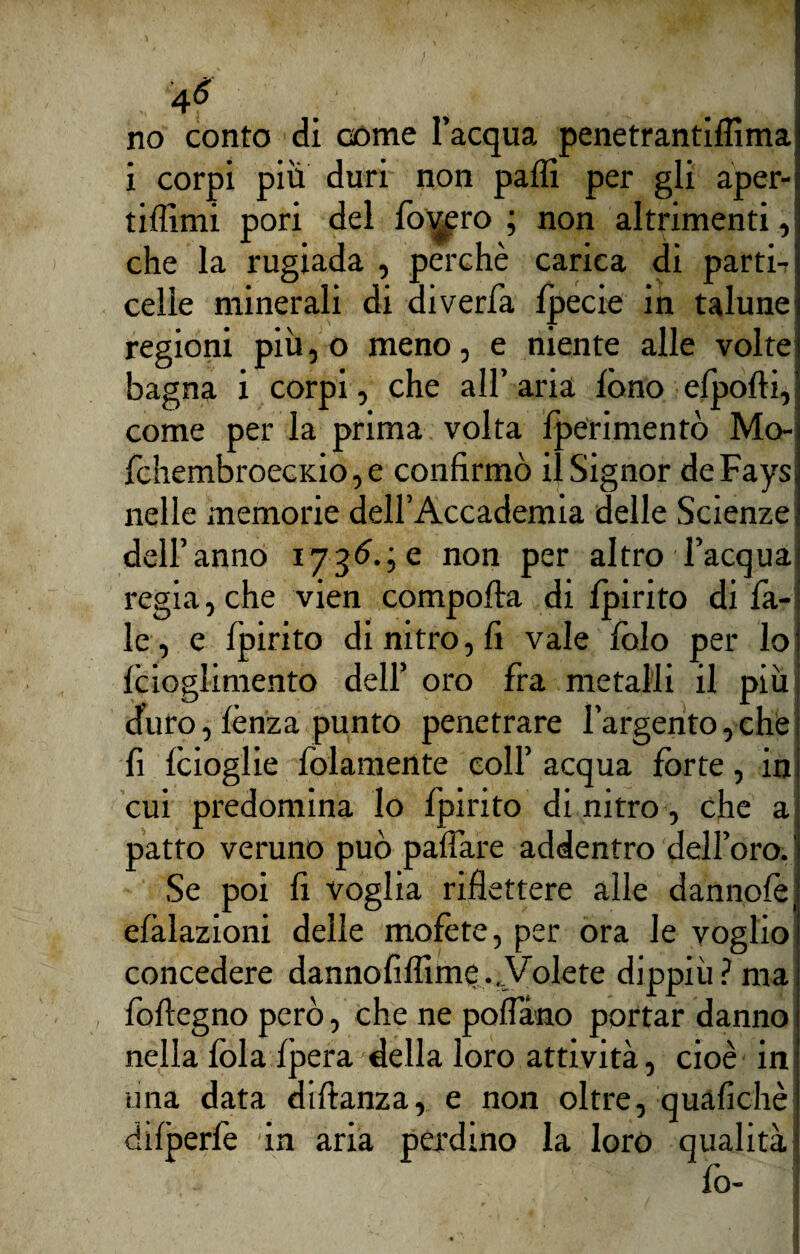 4é no conto di come l’acqua penetrantiflìma i corpi più duri non palli per gli aper- tifllmi pori del fodero ; non altrimenti, che la rugiada , perchè carica di parti- celle minerali di diverfa fpecie in talune regioni più, o meno, e niente alle volte bagna i corpi, che all’ aria fono efpofti, come per la prima volta {perimento Mo- fchembroecKio, e confirmò il Signor deFays nelle memorie dell’Accademia delle Scienze dell’anno 1736.; e non per altro l’acqua regia, che vien comporta di fpirito di Ta¬ le, e fpirito di nitro, fi vale folo per lo fcioglimento dell’ oro fra metalli il più d’uro, lènza punto penetrare l’argento,che fi fcioglie folamente coll’ acqua forte, in cui predomina lo fpirito di nitro, che a patto veruno può paffare addentro dell’oro. Se poi fi voglia riflettere alle dannofei efàlazioni delle mofète, per ora le voglio concedere dannoflffime ...Volete dippiu ? ma foftegno però, che ne pollano portar danno nella fola fpera della loro attività, cioè in una data diftanza, e non oltre, quafichè difperfe in aria pendino la loro qualità fo- I