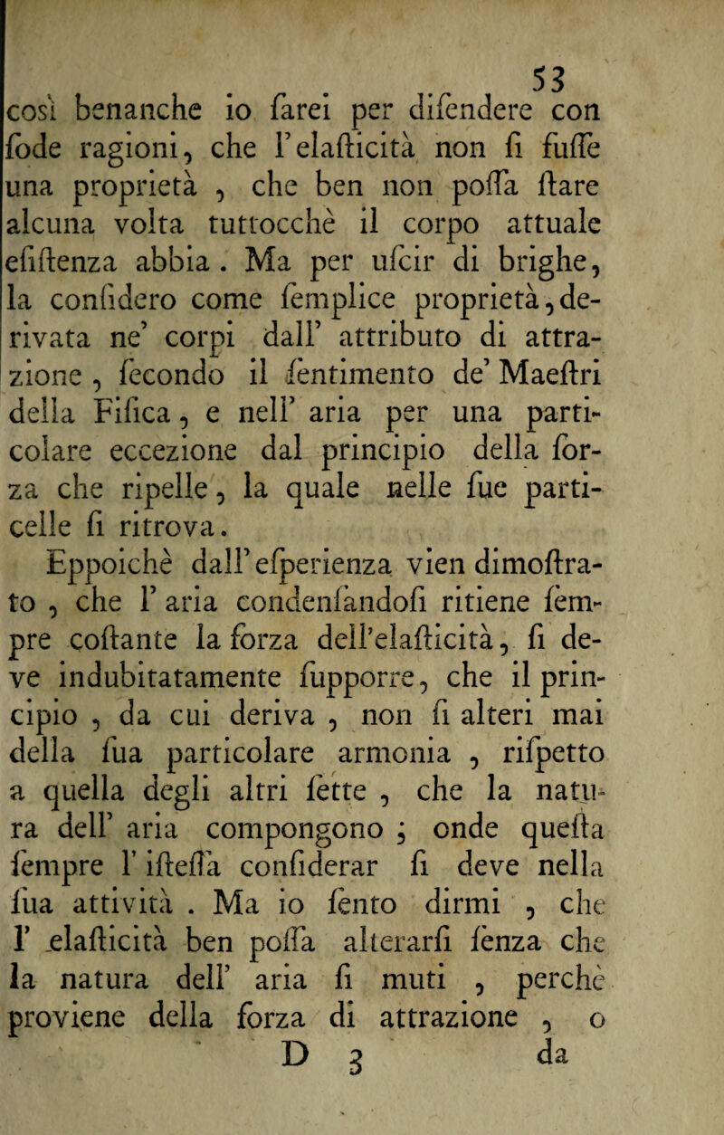 cosi benanche io farei per difendere con fode ragioni, che l’elafticità non fi fuflè una proprietà , che ben non poffa dare alcuna volta tuttocchè il corpo attuale efiftenza abbia. Ma per ufcir di brighe, la confiderò come lemplice proprietà, de¬ rivata ne’ corpi dall’ attributo di attra¬ zione , fecondo il fèntimento de’ Maeflri della Fifica, e nell’ aria per una parti¬ colare eccezione dal principio della for¬ za che ripelle, la quale nelle fue parti¬ celle fi ritrova. Eppoichè dall’ efperienza vien dimoftra- to , che f aria condenfàndofì ritiene fèm- pre collante la forza dell’elaflicità, fi de¬ ve indubitatamente fupporre, che il prin¬ cipio , da cui deriva , non fi alteri mai della fua particolare armonia , rifpetto a quella degli altri fette , che la natu¬ ra dell’ aria compongono onde quella fèmpre l’ideila confiderar fi deve nella fua attività . Ma io lènto dirmi , che 1’ .elaflicità ben poifa alterarli lènza che la natura dell’ aria fi muti , perchè proviene della forza di attrazione , o D 3 da