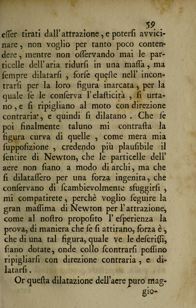 eflèr tirati dall’ attrazione, e poterfi avvici¬ nare , non voglio per tanto poco conten¬ dere , mentre non olfervando mai le par¬ ticelle dell’aria ridurli in una malìa, ma tèmpre dilatarli , forfè quelle nell’ incon¬ trarli per la loro figura inarcata, per la quale le le confèrva Felafticità , fi urta¬ no^ fi ripigliano al moto con direzione contraria*, e quindi fi dilatano . Che lè doì finalmente taluno mi contrafta la igura curva di quelle , come mera mia fuppolizione , credendo più plaufibile il fèntire di Newton, che le particelle dell’ aere non fiano a modo di archi, ma che fi dilatalìero per una forza ingenita, che confèrvano di fcambievolmente sfuggirli , mi compatirete, perchè voglio feguire la gran mafftma di Newton per F attrazione, come al noftro propofito l’efperienza la prova, di maniera che fè fi attirano, fòrza è , che di una tal figura, quale ve le deferiti, fiano dotate, onde collo feontrarfi pollino ripigliarfi con direzione contraria , e di- latarfi. Or quella dilatazione dell’aere puro mag¬ gio*