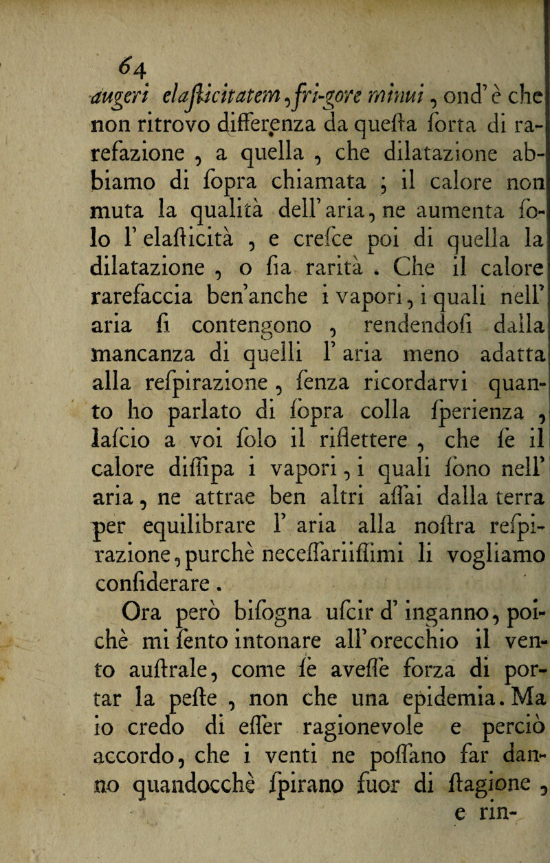 augeri elajlicitatem,fri-gore mimi, ond’ è che non ritrovo differenza da quefta fona di ra¬ refazione , a quella , che dilatazione ab¬ biamo di lopra chiamata ; il calore non muta la qualità dell’ aria, ne aumenta fo- lo F elafi icità , e crefce poi di quella la dilatazione , o fia rarità . Che il calore rarefacela ben’anche i vapori, i quali nell’ aria fi contengono , rendendoli dalla mancanza di quelli F aria meno adatta alla refpirazione , fenza ricordarvi quan¬ to ho parlato di lopra colla Iperienza , lalcio a voi folo il riflettere , che le il calore diffipa i vapori, i quali fono nell’ aria, ne attrae ben altri affai dalla terra per equilibrare F aria alla nollra relpi- razione,purché neceffariifiimi li vogliamo confiderai. Ora però bifogna ufeir d’inganno, poi¬ ché mi lènto intonare all’orecchio il ven¬ to auftrale, come lè avelie forza di por¬ tar la pelle , non che una epidemia. Ma io credo di effer ragionevole e perciò accordo, che i venti ne polfano far dan¬ no quandocchè fpirano fuor di llagione , e rin-