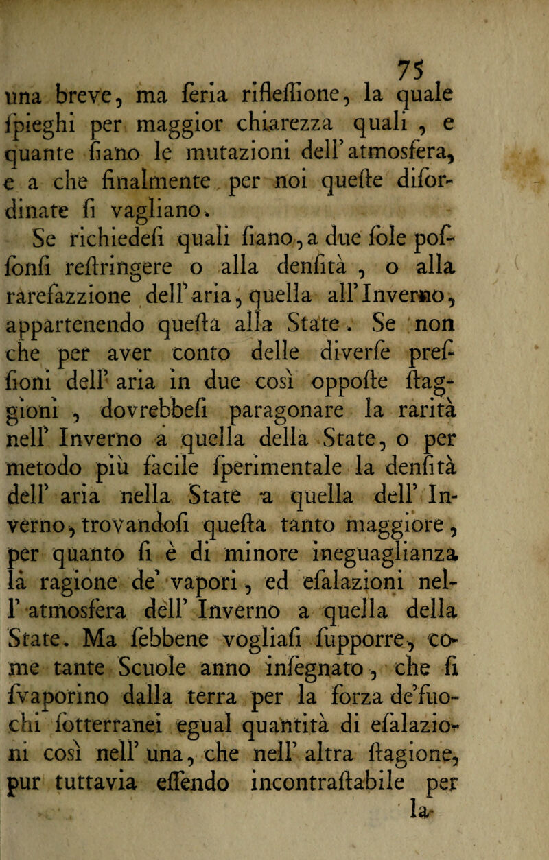 una breve, ma fèria rifleflione, la quale ipieghi per maggior chiarezza quali , e quante fiano le mutazioni dell’atmosfèra, e a che finalmente per noi quelle difòr- dinate fi vagliano» Se richiede!! quali fiano,a due fole pofi fonfi reftringere o alla denfità , o alla rarefazzione dell’aria, quella all’Inverno, appartenendo quella alla State » Se non che per aver conto delle diverfè prefi fioni dell’ aria in due così oppofle ftag- gioni , dovrebbefi paragonare la rarità nell’ Inverno a quella della State, o per metodo più fàcile fperimentale la denfità dell’ aria nella State a quella dell’ In¬ verno, trovandoli quella tanto maggiore, per quanto fi è di minore ineguaglianza là ragione de’ vapori, ed efialazioni nel- 1’ atmosfera dell’ Inverno a quella della State. Ma fèbbene vogliali fupporre, co¬ me tante Scuole anno infiegnato, che fi {vaporino dalla terra per la forza de’fuo- chi fòtterranei egual quantità di efàlazio- ni così nell’ una, che nell’ altra flagione, pur tuttavia eflèndo incontrallabile per n*-:, ' -la-