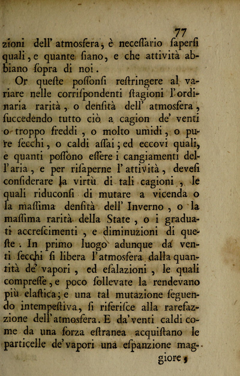 zioni dell’ atmosfera, è neceffario faperfi quali,e quante fiano, e che attività ab¬ biano {òpra di noi. Or quelle pofionfi rellringere al va¬ riare nelle corrilpondenti {lagioni l’ordi¬ naria rarità , o denfità dell’ atmosfera , {uccidendo tutto ciò a cagion de’ venti o troppo freddi , o molto umidi, o pu¬ re lécchi, o caldi affai ; ed eccovi quali, e quanti poffono eflère i cangiamenti del- l’aria, e per rifaperne l’attività, develi confiderare }a virtù di tali cagioni , le quali riduconlì di mutare a vicenda o la maffima denfità dell’ Inverno , o la mafììma rarità della State , o i gradua¬ ti accrefcimenti , e diminuzioni di que¬ lle •. In primo luogo' adunque dà ven¬ ti feccjhi fi libera l’atmosfera dalla quan¬ tità de’ vapori , ed elàlazioni , le quali compreffe, e poco follevate la rendevano più elaftica; e una tal mutazione lèguen- do intempelliva, fi rifèrifce alla rarefaz- zione dell’atmosfèra. E da’venti caldi co¬ me da una forza ellranea acquiftano le particelle de’vapori una elpanzione mag¬ giore 9