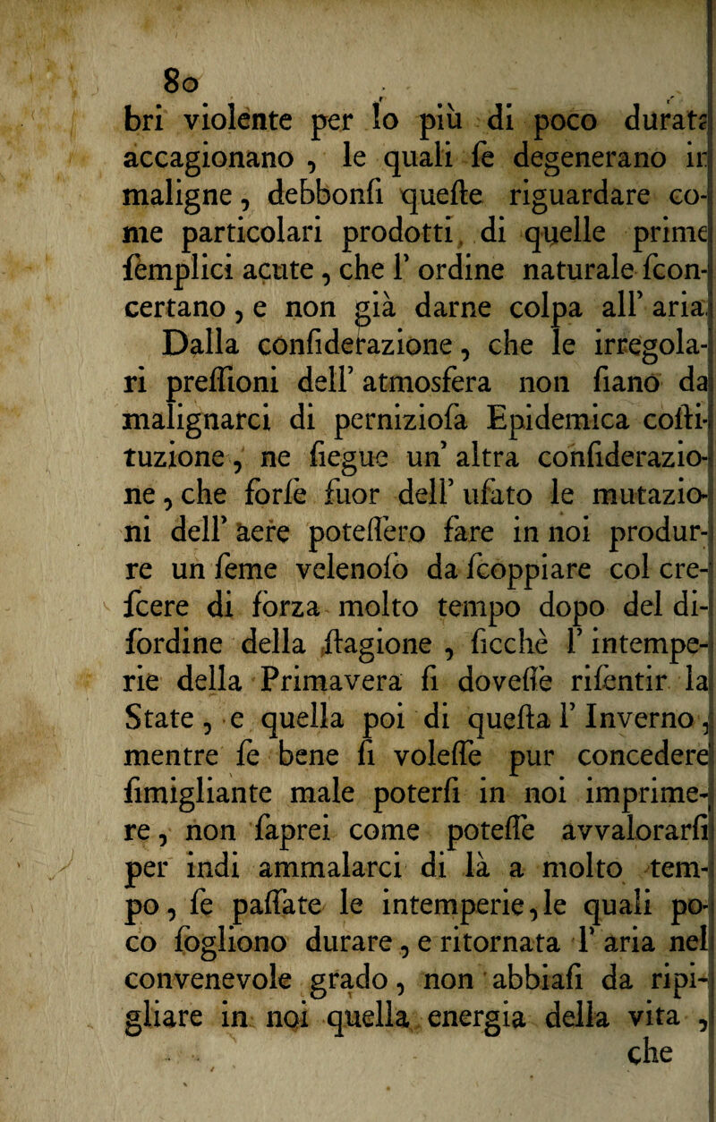 J bri violente per lo più di poco durate; accagionano , le quali le degenerano ir maligne, debbonfi quelle riguardare co¬ me particolari prodotti di quelle primo lèmplici acute, che 1’ ordine naturale fcon-i certano , e non già darne colpa all’ aria ; Dalla conliderazione, che le irregola¬ ri preffioni dell’ atmosfera non fiano dai malignarci di perniziofa Epidemica colli-! tuzione, ne fiegue un’ altra confiderazio- ne, che forfè fuor dell’ ufato le mutazio¬ ni dell’ aere potelfero fare in noi produr-; re un lème velenolò dalcoppiare col cre- fcere di fòrza molto tempo dopo del di-j lordine della Stagione , ficchè l’intempe¬ rie della Primavera li doveffè rifentir la!; State , e quella poi di quella l’Inverno i mentre fe bene fi volelfe pur concedere lìmigliante male poterfi in noi imprime-] re, non faprei come potelFe avvalorarli 1 per indi ammalarci di là a molto tem¬ po, fe palfate le intemperie, le quali po¬ co logliono durare, e ritornata T aria nel convenevole grado, non abbiafi da ripi*j gliare in noi quella energia della vita ,1 - •. che