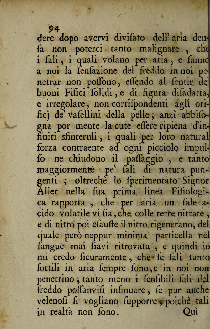 dere dopo avervi divifato dell’ aria den fa non poterci tanto malignare , che i fali, i quali volano per aria, e fanne a noi la fènfazione del freddo in noi pe netrar non poflono, eflendo al fentir de buoni Filici folidi, e di figura difadatta, e irregolare, non corrifpondenti agli ori- fic) de’ vafellini della pelle ; anzi abbifo- gna por mente la cute eflere ripiena d’in finiti sfinteruli, i quali per loro naturai forza contraente ad ogni picciolo irnpul- fò ne chiudono il pallaggio , e tanto maggiormenee pe' fali di natura pun¬ genti ,* oltreché lo fperimentato Signor Aller nella fua prima, linea Fifiologi- ca rapporta , che per aria un làle a- cido volatile vi fia,che colle terre ni frate , e di nitro poi elaufte il nitro rigenerano, del quale però neppur mininia particella nel fangue mai fiavi ritrovata , e quindi, io mi credo ficuramente, che - fé fali tanto lottili in aria fempre fono,e in noi non penetrino, tanto meno i lènfibili fali del freddo poflanvifi infinuare, le pur anche velenofi fi vogliano fupporre 5 poiché tali in realtà non fono. Qui