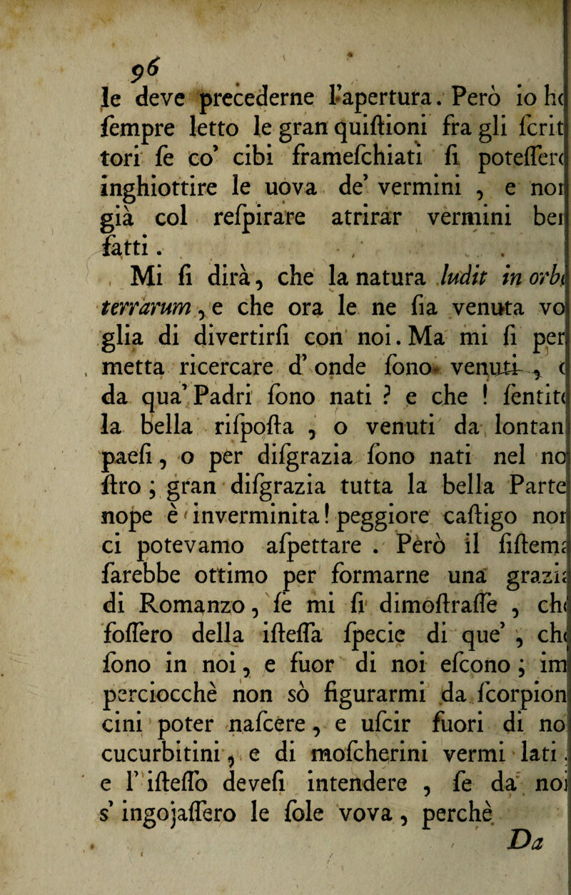 le deve precederne 1 apertura. Però io h< fempre letto le gran quiftioni fra gli fcrit tori fe co’ cibi framefchiati 11 poteflèri inghiottire le uova de’ vermini , e noi già col relpirare atrirar vermini bei fatti. . . , Mi fi dirà, che la natura ludit in orbe terràrum, e che ora le ne fi a venuta voi glia di divertirli con noi. Ma mi fi peri metta ricercare d’ onde fono- venuti , c| da qua’Padri fono nati ? e che ! lèntitil la bella rilpofta , o venuti da lontan i paefi, o per dilgrazia fono nati nel no| ftro ; gran dilgrazia tutta la bella Parte nope è < inverminita ! peggiore caftigo non ci potevamo afpettare . Però il lìflermj farebbe ottimo per formarne una grazi;; di Romanzo, fé mi fi dimoftrafle , chi follerò della iftelfa lpecie di que’ , ch<| fono in noi, e fuor di noi efeono ; imi) perciocché non sò figurarmi da feorpionj cini poter nafeere, e ufeir fuori di no cucurbitini, e di mofeherini vermi lati. e l’ifiellb de veli intendere , fe da noi s’ingojalTero le fole vova, perchè Da t