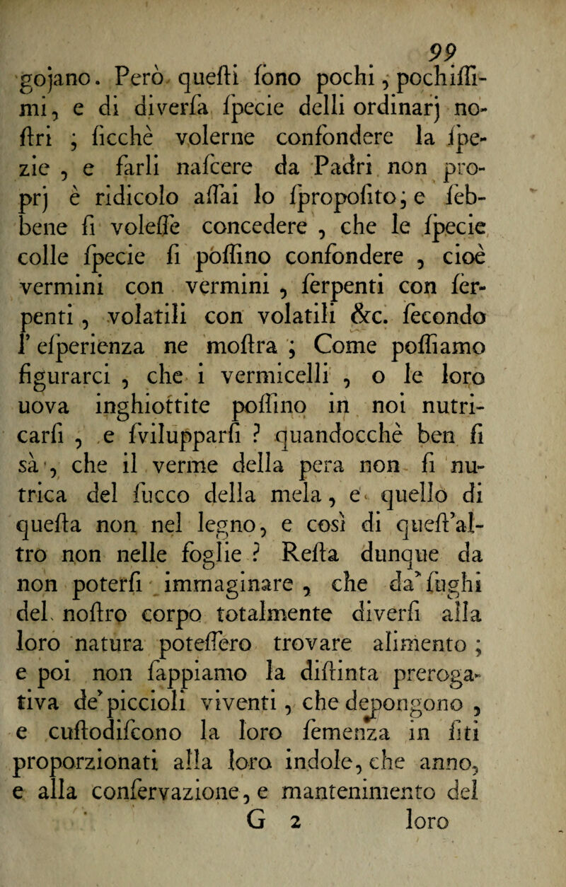 gojano. Però quelli fono pochi, pochiflì- mi, e di diverfa fpecie delli ordinar) no- ftri ; ficchè volerne confondere la ipe- zie , e farli nafcere da Padri non pro- prj è ridicolo affai lo fpropolitoie fèb- bene fi voleffe concedere , che le fpecie colle fpecie fi pofìino confondere , cioè vermini con vermini , fèrpenti con fér- penti, volatili con volatili &c. fecondo f efperienza ne moflra ; Come polliamo figurarci , che i vermicelli , o le loro uova inghiottite pollino in noi nutri- carfi , e fvilupparfi ? quandocchè ben fi sà', che il verme della pera non fi nu¬ trica del fucco della mela, e. quello di quella non nel legno, e così di queffal- tro non nelle foslie ? Reità dunque da non poterfi immaginare , che da’fughi del, noftro corpo totalmente diverfi alla loro natura poteffero trovare alimento ; e poi non lappiamo la difrinta preroga¬ tiva de’piccioli viventi, che depongono , e cuflodifcono la loro fèmenza in fi ti proporzionati alla loro indole, che anno, e alla confervazione, e mantenimento del G 2 loro