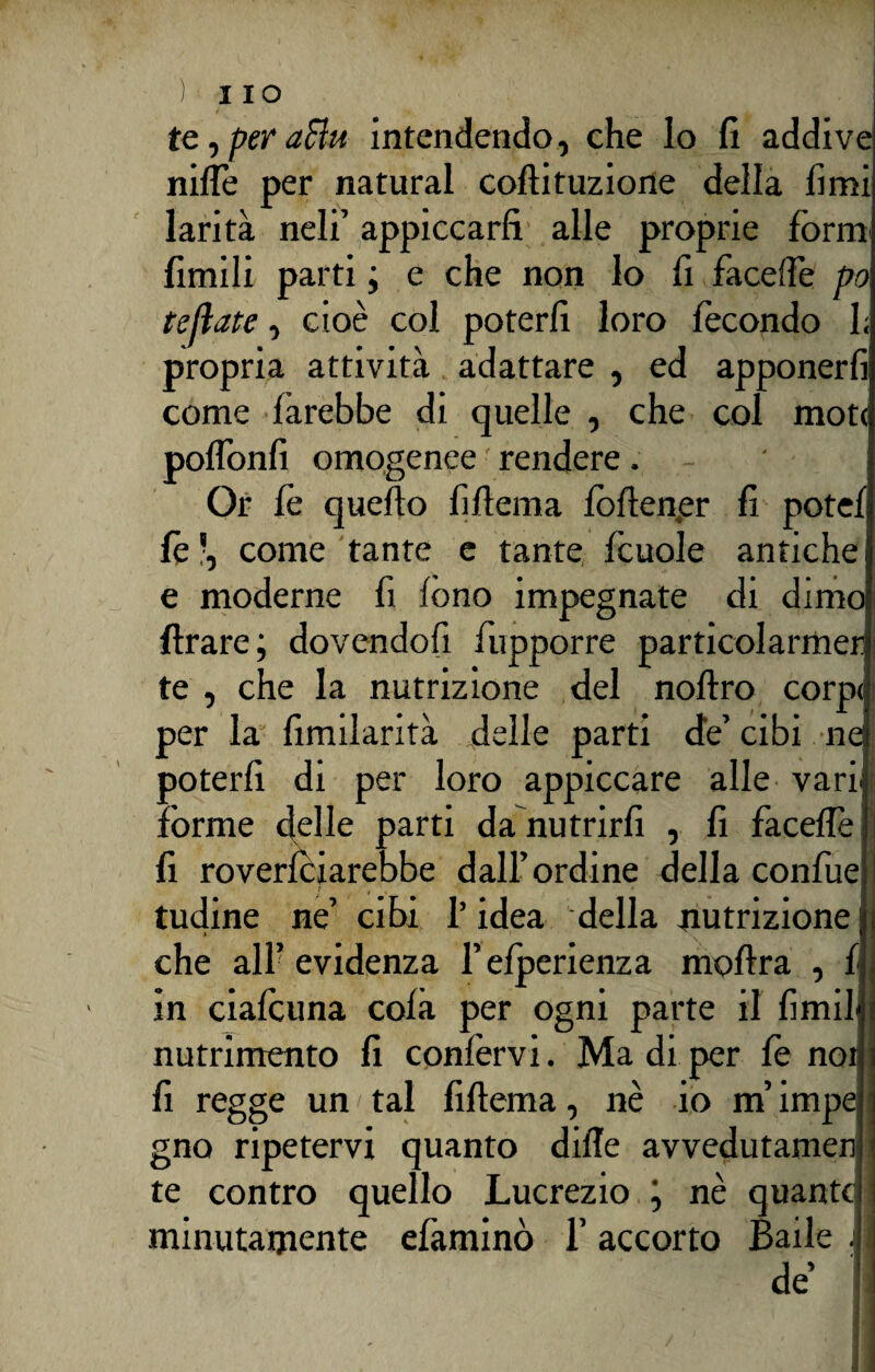 temperatiti. intendendo, che lo fi addive niflè per naturai collituzione della fimi larità neli’ appiccarli alle proprie form limili parti ; e che non lo fi facelfe po teliate, cioè col poterli loro fecondo I; propria attività adattare , ed apponerfi come farebbe di quelle , che col mote polloni! omogenee ' rendere Or fe quello fillema lollener fi potei le -, come tante e tante fcuole antiche e moderne fi lòno impegnate di dimo Arare; dovendofi fupporre particolarmer te , che la nutrizione del nollro corpi per la fimilarità delle parti de’ cibi ne poterli di per loro appiccare alle varie: forme delle parti da nutrirli , fi facelfe fi roverlciarebbe dall’ordine della confuei l tudine ne’ cibi l’idea della nutrizione che alf evidenza l’elperienza mollra , f in ciafcuna colà per ogni parte il limi! nutrimento fi confervi. Ma di per fe noi fi regge un tal fillema, nè io m’impe gno ripetervi quanto dille avvedutameli te contro quello Lucrezio ; nè quante minutamente efaminò 1’ accorto Baile . !