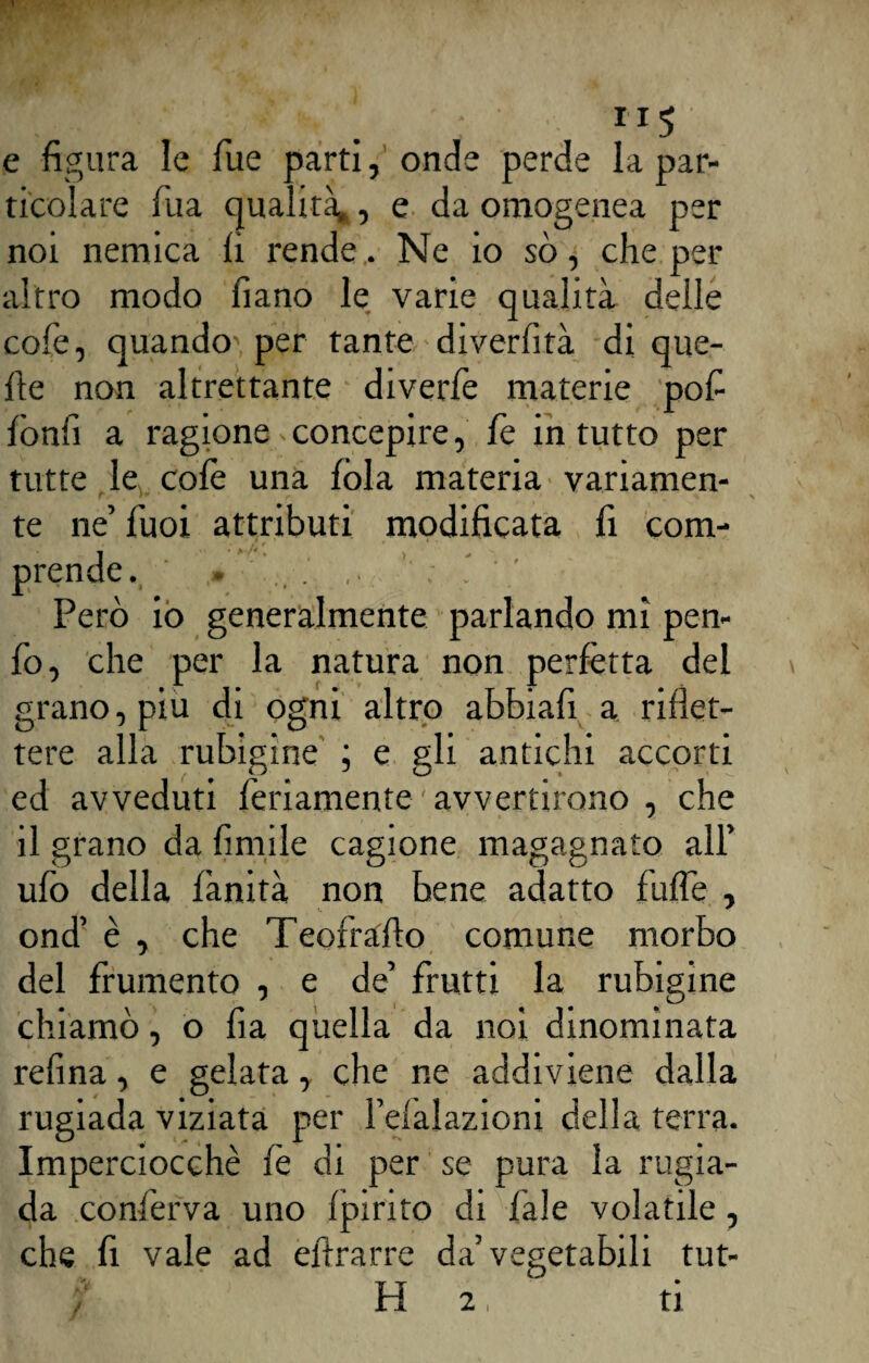 m . . . ”5 e figura le fue parti, onde perde la par¬ ticolare fua qualità», e da omogenea per noi nemica fi rende. Ne io so, che per altro modo fiano le varie qualità delle cole, quando', per tante diverfità di que¬ lle non altrettante diverfe materie pof fònfi a ragione^ concepire, fe in tutto per tutte le colè una fola materia variamen¬ te ne’fuoi attributi modificata fi com¬ prende. » Però io generalmente parlando mi pen- fo, che per la natura non perfètta del grano, piu di ogni altro abbiali a riflet¬ tere alla rubigine ; e gli antichi accorti ed avveduti fellamente ' avvertirono , che il grano da limile cagione magagnato all’ ufo della fànità non bene adatto filile , ond’ è , che Teofrafto comune morbo del frumento , e de’ frutti la rubigine chiamò, o fia quella da noi dinominata refina, e gelata, che ne addiviene dalla rugiada viziata per Feiaìazioni della terra. Imperciocché fè di per se pura la rugia¬ da conferva uno Ipirito di l’ale volatile, che fi vale ad eftrarre da’vegetabili tut¬ ti 2, ti