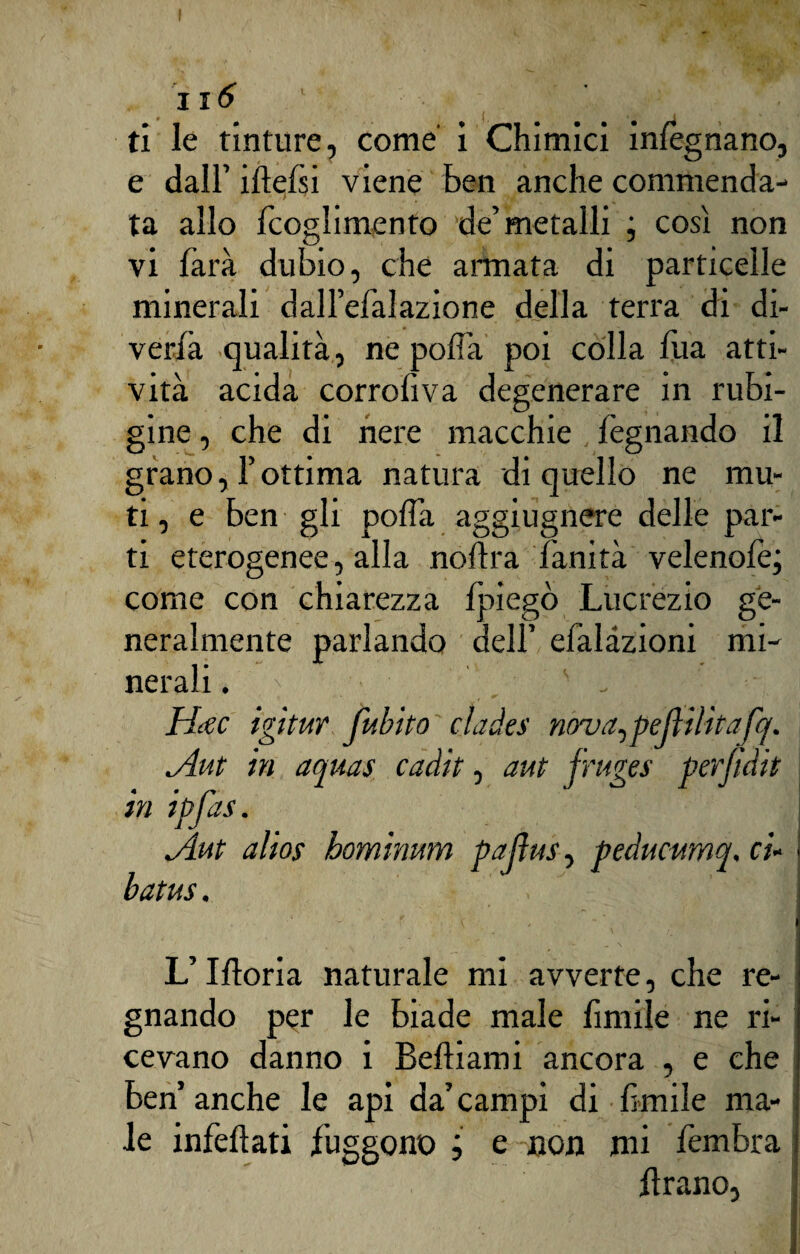 ji6 ti le tinture, come’ i Chimici inlègnano, e dall’ ideisi viene Ben anche commenda¬ ta allo fcoglimento de’metalli ; così non vi farà dubio, che annata di particelle minerali dall’efaìazione della terra di di¬ veda qualità, ne polla poi colla fua atti¬ vità acida corroliva degenerare in rubi¬ gine , che di nere macchie legnando il grano, l’ottima natura di quello ne mu¬ ti, e ben gli polfa aggiugnere delle par¬ ti eterogenee, alla noftra fanità velenofe; come con chiarezza lpiegò Lucrezio ge¬ neralmente parlando dell’ efalàzioni mi¬ nerali . N ' ' - Hcec igitur fubito cìades nova, peli ilitafq. <Aut in aquas cadit, aut fruges perfìdit in ipfas. dAut alias hominum paftus, peducumq, ci- barn. L’Moria naturale mi avverte, che re¬ gnando per le biade male fintile ne ri¬ cevano danno i Beftiami ancora , e che ben’ anche le api da’ campi di limile ma¬ le inficiati fuggono ; e non mi fembra iìrano,