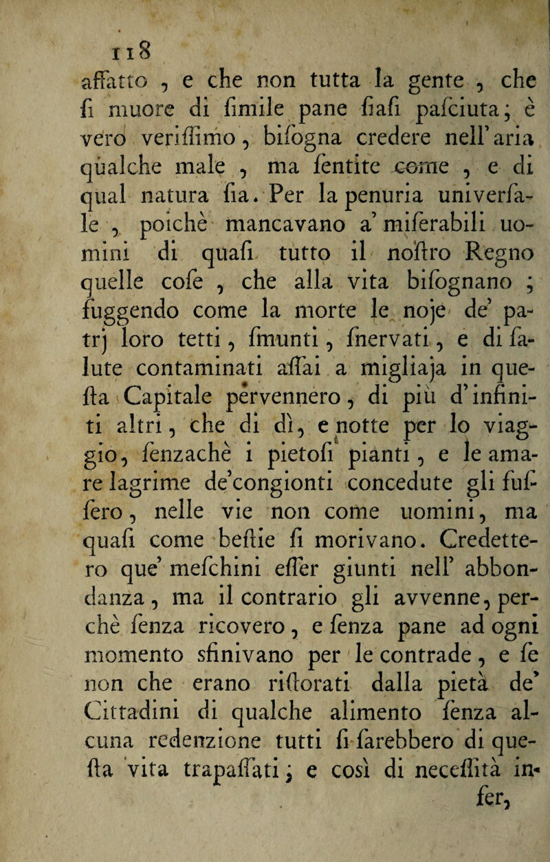 affatto , e che non tutta la gente , che fi muore di fintile pane fiafi palciuta ; è vero veriffimo, bifogna credere nell’ aria qualche male , ma lèntite cerne , e di qual natura fia. Per la penuria univerfa- le , poiché mancavano a’ milèrabili uo¬ mini di quafi tutto il nofiro Regno quelle colè , che alla vita bifognano ; fuggendo come la morte le noje de’ pa- trj loro tetti, fmunti, {nervati, e di fa- iute contaminati aliai a migliaja in que¬ lla‘Capitale pervennero, di più d’infini¬ ti altri, che di dì, e notte per lo viag¬ gio, lènzachè i pietofi pianti, e le ama¬ re lagrime de’congionti concedute gli ful- lèro, nelle vie non conte uomini, ma quafi come beflie fi morivano. Credette¬ ro que’ mefchini efler giunti nell’ abbon¬ danza, ma il contrario gli avvenne, per¬ chè lènza ricovero, e lènza pane ad ogni momento sfinivano per le contrade, e fe non che erano rilìorati dalla pietà de’ Cittadini di qualche alimento fenza al¬ cuna redenzione tutti fi farebbero di que¬ lla vita trapaflati ; e così di necdlità in* fe r,