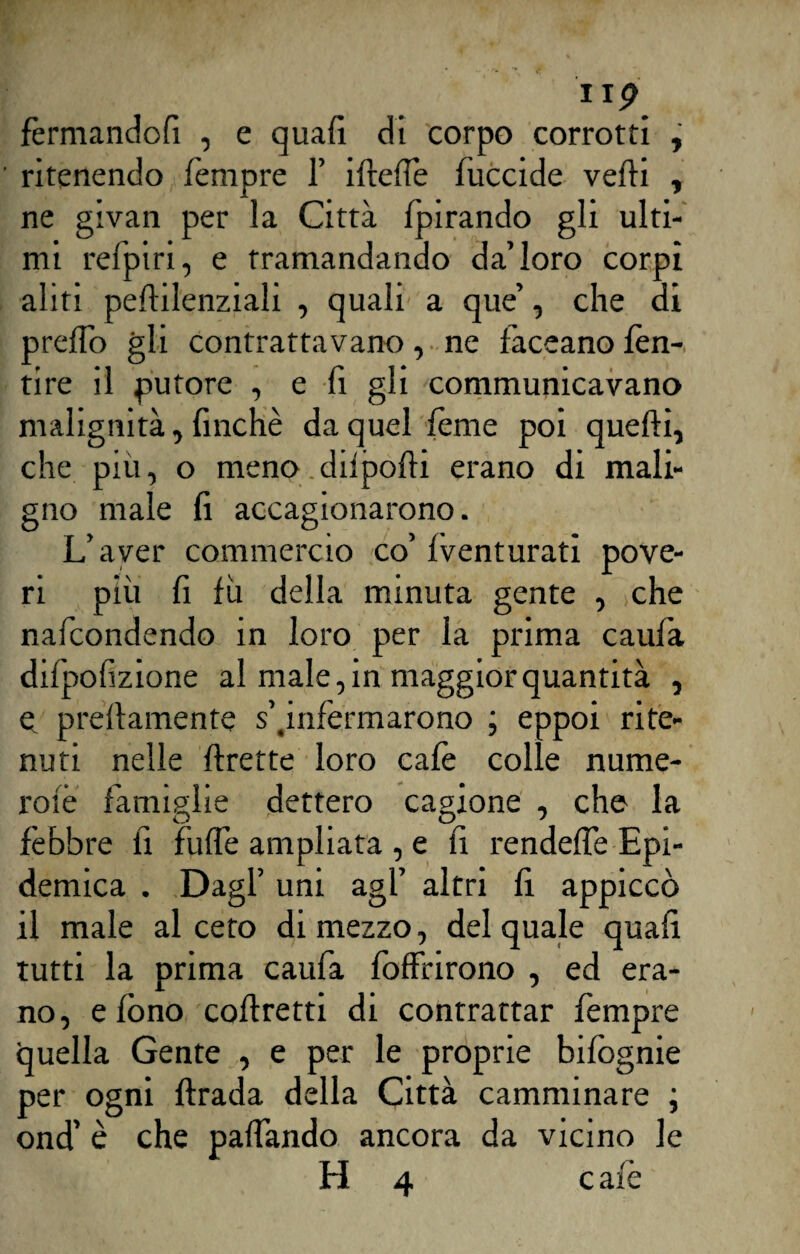 II? ferntandofi , e quali dì corpo corrotti , ' ritenendo Tempre 1’ ideile luccide vedi , ne givan per la Città Ipirando gli ulti¬ mi refpiri, e tramandando da’loro corpi aliti pedilenziali , quali a que’, che di predo gli contrattavano, ne laccano lèn¬ ti re il putore , e d gli communicavano malignità, finché da quel lènte poi quedi, che più, o meno dilpodi erano di mali¬ gno male fi accagionarono. L’aver commercio co’ Iventurati pove¬ ri più fi fù della minuta gente , che nafcondendo in loro per la prima caufa diTpofizione al male, in maggior quantità , e predamente s’finfermarono ; eppoi rite¬ nuti nelle drette loro calè colle nume- rolè famiglie dettero cagione , che la O r' O 7 febbre fi fufiè ampliata , e fi rendedè Epi¬ demica . Dagl’ uni agl’ altri fi appiccò il male al ceto dimezzo, del quale quali tutti la prima caufa fofFrirono , ed era¬ no, e fono codretti di contrattar Tempre quella Gente , e per le proprie bifognie per ogni drada della Città camminare ; ond’ è che padando ancora da vicino le H 4 c aie