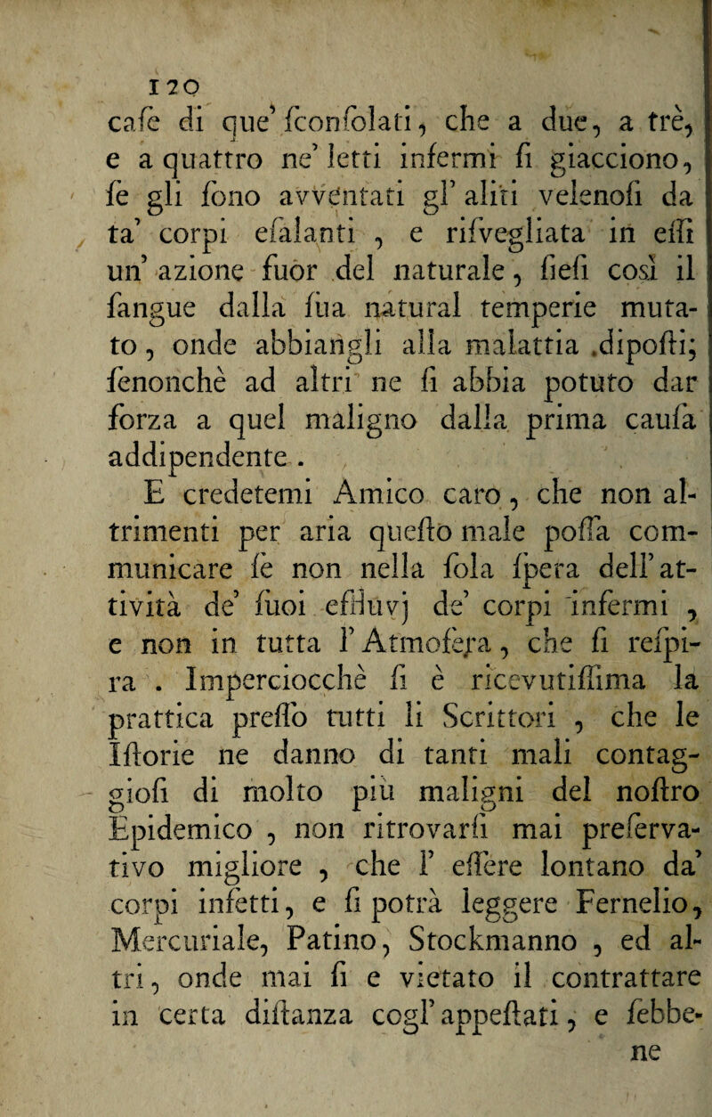 calè di que’ foonfolati, che a due, a tré, e a quattro ne’ ietti infermi fi giacciono, fe gli fono avventati gl’ aliti velenofi da ta’ corpi efalanti , e rifvegliata in eiìi un’ azione fuor del naturale, fieli cosi il fangue dalla fila naturai temperie muta¬ to , onde abbiarìgli alla malattia .dipolli; fononchè ad altri ne fi abbia potuto dar forza a quel maligno dalla prima caufa E credetemi Amico caro, che non al¬ trimenti per aria quello male polla com¬ municare lè non nella fola Ipera dell’at¬ tività de’ iiioi effluvi de’ corpi infermi , e non in tutta f Atmofara, che fi rapi¬ rà . Imperciocché li è ricevutiffima la prattica predo tutti li Scrittori , che le Illorie ne danno di tanti mali contag- - gioii di molto piu maligni del noltro Epidemico , non ritrovarli mai prefèrva- tivo migliore , che 1’ edere lontano da’ corpi infètti, e li potrà leggere Fernelio, Mercuriale, Patino, Stockmanno , ed al¬ tri , onde mai li e vietato il contrattare in certa diilanza cogl’appellati, e lebbe- ne
