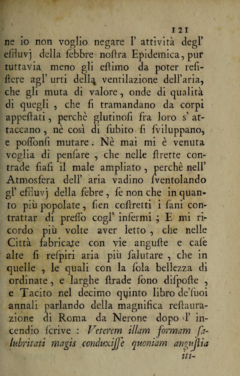 ne io non voglio negare 1’ attività degl’ effiuvj della fèbbre noflra Epidemica, pur tuttavia meno gli eflimo da poter refi- fiere agl1 urti delira ventilazione dell’aria, che gli muta di valore, onde di qualità di quegli , che fi tramandano da corpi appellati, perchè glutinofi fra loro s at¬ taccano, nè così di fubitO' fi fviluppano, e poffonfi mutare. Nè mai mi è venuta voglia di penfare , che nelle flrette con¬ trade fiafi il male ampliato , perchè nell’ Atmosfera dell’ aria vadino fventolando gl’ efiìuvj della febre , fè non che in quan¬ to più popolate, fen corretti i fani con¬ trattar di preffo cogl’ infermi ; E mi ri¬ cordo più volte aver letto , che nelle Città fabrica,te con vie angufte e calè alte fi refpiri aria più falutare , che in quelle , le quali con la fola bellezza di ordinate, e larghe firade fono difpofle , e Tacito nel decimo quinto libro de’fiioi annali parlando della magnifica reflaura- zione di Roma da Nerone dopo d’ in¬ cendio fcrive : Veterem illam formam fa- lubritati magis ccnduxijje qucniam anguilla « t1'