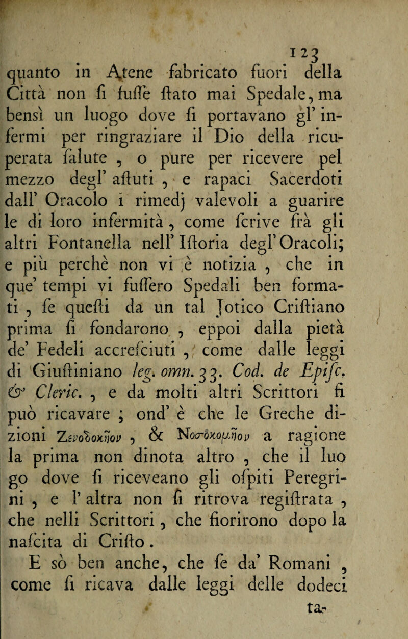 quanto in A,tene fabricato fuori della Città non fi fuflè flato mai Spedale, ma bensì un luogo dove fi portavano gl’ in¬ fermi per ringraziare il Dio della ricu¬ perata ìàlute , o pure per ricevere pel mezzo degl’ aftuti , e rapaci Sacerdoti dall’ Oracolo 1 rimedj valevoli a guarire le di loro infermità, come fcrive frà gli altri Fontanella nell’Moria degl’Oracoli; e più perchè non vi è notizia , che in que’ tempi vi fuflèro Spedali ben forma¬ ti , fe quefti da un tal Jotico Criftiano prima fi fondarono , eppoi dalla pietà de’ Fedeli accrefciuti , come dalle leggi di Giuftiniano kg. omn.33. Cod. de Epifc. & Cleric. , e da molti altri Scrittori fi può ricavare ; ond’ è che le Greche di¬ zioni ZevoloKw , & Nocroxop.5oy a ragione la prima non dinota altro , che il luo go dove fi riceveano gli ofpiti Peregri¬ ni , e P altra non fi ritrova regiftrata , che nelli Scrittori, che fiorirono dopo la nafcita di Crifto. E sò ben anche, che fè da’ Romani , come fi ricava dalle leggi delle dodeci