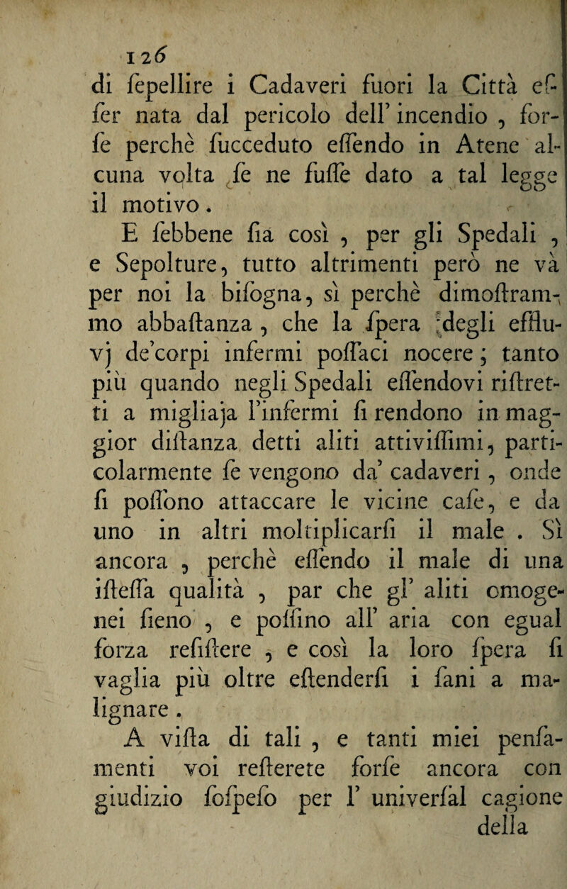 di fèpellire i Cadaveri fuori la Città eC- fer nata dal pericolo dell’ incendio , for¬ fè perchè fucceduto elfendo in Atene al¬ cuna volta fè ne fulfè dato a tal legge il motivo. E fèbbene fìa così , per gli Spedali , e Sepolture, tutto altrimenti però ne và per noi la bifogna, sì perchè dimolìram-, mo abbaftanza , che la ipera 'degli efflu- v) de’corpi infermi pollaci nocere ; tanto più quando negli Spedali elfendovi ri {fret¬ ti a migliaja l’infermi fi rendono in mag¬ gior dilìanza detti aliti attiviffimi, parti¬ colarmente fe vengono da’ cadaveri, onde fi pollono attaccare le vicine caie, e da uno in altri moltiplicarli il male . Sì ancora , perchè eflèndo il male di una ideila qualità , par che gl’ aliti omoge¬ nei fieno , e pollino all’ aria con egual forza refiftere , e così la loro Ipera fi vaglia più oltre eftenderfi i fani a ma¬ lignare , A villa di tali , e tanti miei penfà- menti voi relìerete forfè ancora con o foipefo per 1’ univerfàl cagione della
