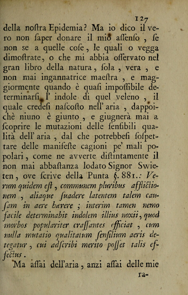della no lira Epidemia? Ma io dico il ve¬ ro non faper donare il mi5 allenii) , le non se a quelle colè, le quali o vegga dimoftrate, o che mi abbia olìervato nel gran libro della natura, lòia , vera , e non mai ingannatrice maellra , e mag¬ giormente quando è quali imponìbile de¬ terminarli, F indole di quel veleno , il quale credei! nalcofto nell’ aria , dappoi¬ ché muno è giunto , e giugnerà mai a fcoprire le mutazioni delle lènlìbili qua¬ lità dell’ aria , dal che potrebbe!! lòlpet- tare delle manifefle cagioni pe’ mali po¬ polari , come ne avverte dillintamente il non mai abbaftanza lodato Signor Swie- ten, ove Icrive della Punta 881.: Ve¬ runi quidem ejì, communem pluribus affliHio- nem , aliaque fuadere latentem talem cau- fam in aere ha ter e interim tamen nemo facile determinabit indolem illius noxii, quod morbos populariter crafjantes efficiat , cura nulla mutatio qualitaium fenfìlium aeris de¬ tega tur , cui adfcribi merito pojjet talis cf- jeli us. Ma affai dell aria, anzi affai delle mie ra-