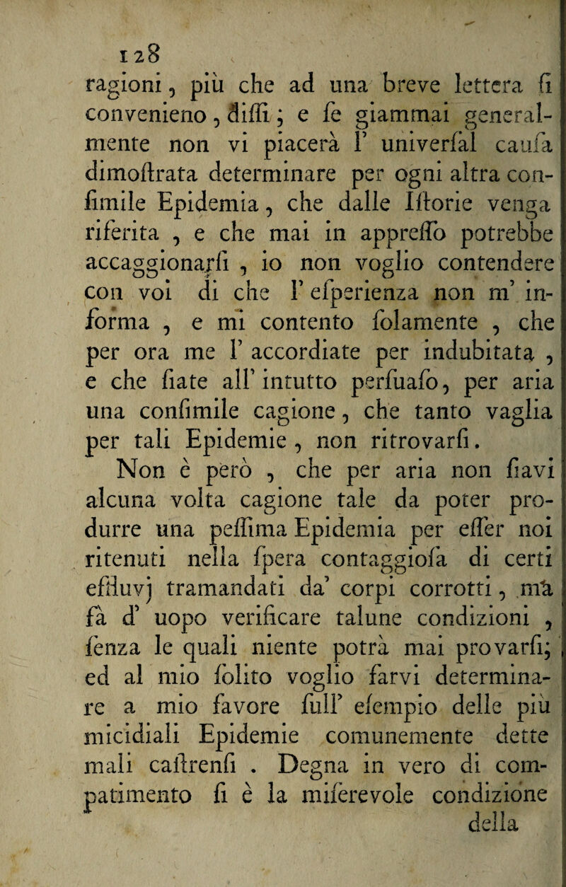 ragioni, più che ad una breve lettera fi convenieno , dilli ; e fe giammai general¬ mente non vi piacerà 1 univerfàl cauta dimoftrata determinare per ogni altra con- limile Epidemia, che dalie Morie venga riferita , e che mai in approdò potrebbe accaggionarfi , io non voglio contendere con voi di che F eiperienza non m’ in¬ forma , e mi contento folamente , che per ora me F accordiate per indubitata , e che fiate all’intutto perfuafo, per aria una confimile cagione, che tanto vaglia per tali Epidemie , non ritrovarli. Non è però , che per aria non favi alcuna volta cagione tale da poter pro¬ durre una pelfima Epidemia per elTer noi ritenuti nella fpera contaggiofa di certi effiuvj tramandati da’ corpi corrotti, mti fà d’ uopo verificare talune condizioni , lènza le quali niente potrà mai provarli; ed al mio lolite voglio farvi determina¬ re a mio favore filli’ elempio delle più micidiali Epidemie comunemente dette mali cafirenfi . Degna in vero di com¬ patimento li è la miferevole condizione