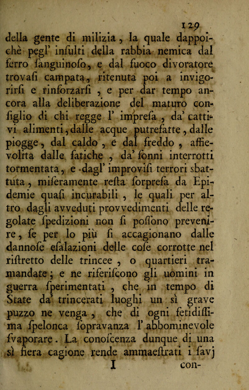 izp della gente di milizia, la quale dappoi¬ ché pegl’ infiliti della rabbia nemica dal ferro lànguinofo, e dal fuoco divoratore trovafi campata, ritenuta poi a invigo¬ rirà e rinforzarfi , e per dar tempo an¬ cora alla deliberazione del maturo con- figlio di chi regge f impreià , da’ cattb vi alimenti, dalle acque putrefatte , dalle piogge, dal caldo , è dal freddo , affie¬ volita dalle fatiche , da’ fonni interrotti tormentata, e -dagl’ improvifi terrori sbat¬ tuta , miferamente refta fòrprefà da Epi¬ demie quafi incurabili , le quali per al¬ tro dagli avveduti provvedimenti delle re¬ golate fpedizioni non fi poiìbno preveni¬ re , fe per lo piu fi accagionano dalle dannofe efalazioni delle colè corrotte nel riflretto delle trincee , o quartieri tra¬ mandate ; e ne riferifcono gli uomini in guerra fperimentati , che in tempo di State da’ trincerati luoghi un sì grave puzzo ne venga , che di ogni fetidiffi- ma fpelonca fopravanza l’abbominevole Evaporare • La conofcenza dunque di una sì fiera cagione rende ammaeftrati i favj li I ■ ' * con-“