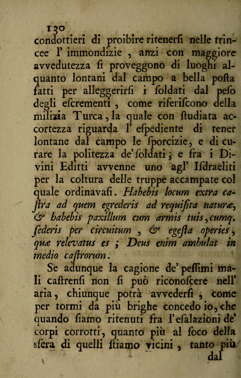 condottieri di proibire ritenerli nelle trin¬ cee T immondizie , anzi con maggiore avvedutezza fi proveggono di luoghi al¬ quanto lontani dal campo a bella polla fatti per alleggerirli i lòldati dal pefo degli efcrementi , come riferilcono della milizia Turca,la quale con lludiata ac¬ cortezza riguarda F elpediente di tener lontane dal campo le Iporcizie, e di cu¬ rare la politezza de’ibidati j e irà' i Di¬ vini Editti avvenne uno agl’ Ifdraeliti per la coltura delle truppe accampate col quale ordinava!!. Habebis locum extra ca¬ pra ad quem egrederis ad requijìta natura, & habebis paxillum cum armìs tuis, cumq. federis per circuitum , & egejìa operies, qua relevatus es ; Deus enim amhulat in medio caftrorum. Se adunque la cagione de’pelfimi ma¬ li callrenfi non fi può riconoicere nell’ aria, chiunque potrà avvederli , come per tormi da più brighe concedo io, che quando fiamo ritenuti fra Fefalazioni de’ corpi corrotti, quanto più al fòco della sfera di quelli fliamo vicini, tanto più i dal