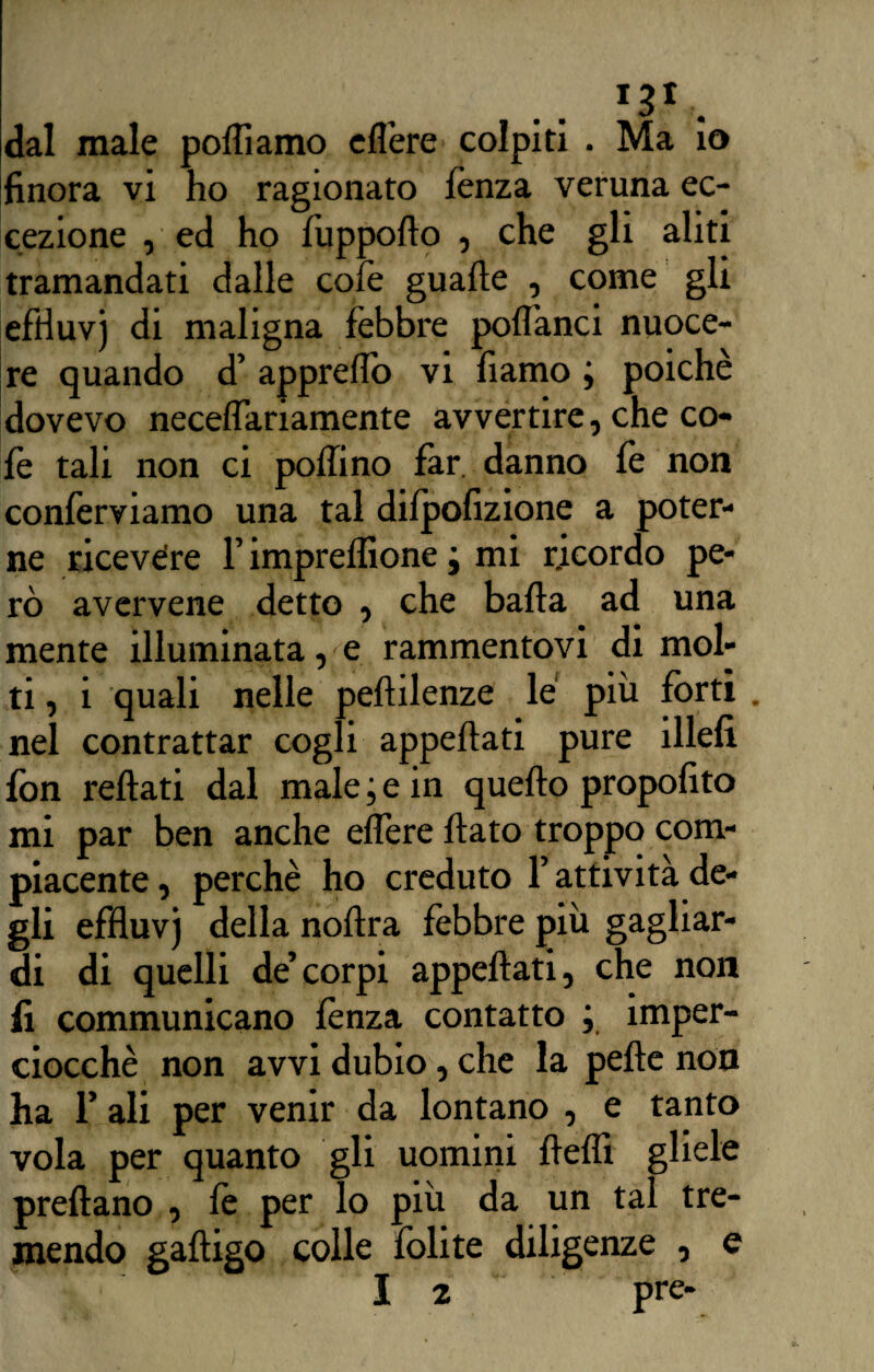 dal male polliamo eflère colpiti . Ma io finora vi ho ragionato lènza veruna ec¬ cezione , ed ho fuppodo , che gli aliti tramandati dalle colè guade , come gli efrìuvj di maligna fèbbre poflanci nuoce¬ re quando d’ apprelìò vi fìamo ; poiché dovevo neceflariamente avvertire, che co¬ lè tali non ci pollino far. danno lè non conferviamo una tal dilpolizione a poter¬ ne ricevere f impreflìone j mi ricordo pe¬ rò avervene detto , che bada ad una mente illuminata, e rammentovi di mol¬ ti, i quali nelle pedilenze le piu forti . nel contrattar cogli appedati pure illeli fon redati dal male ; e in quedo propofito mi par ben anche elfere dato troppo com¬ piacente , perchè ho creduto f attività de¬ gli efduvj della nodra fèbbre più gagliar¬ di di quelli de’corpi appedati, che non li communicano lènza contatto ; imper¬ ciocché non avvi dubio, che la pede non ha T ali per venir da lontano , e tanto vola per quanto gli uomini dedi gliele predano , lè per lo più da un tal tre¬ mendo gadigo colle folite diligenze , e