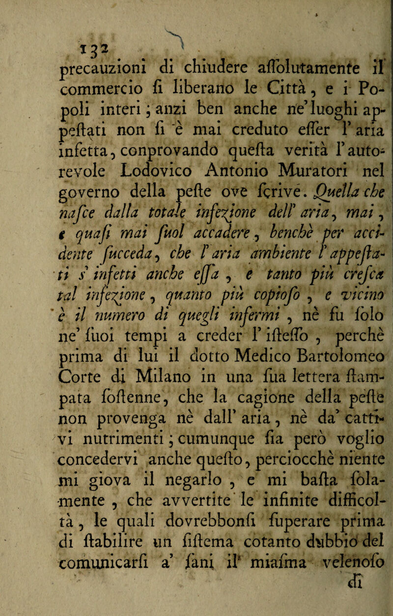 *33 precauzioni dì chiudere alìol irtamente il commercio fi liberano le Città, e i Po¬ poli interi ; anzi ben anche rte’ luoghi ap¬ pellati non fi è mai creduto efler F aria infetta, conprovando quella verità F auto¬ revole Lodovico Antonio Muratori nel governo della pelle ove Icrive. Quella che nafce dalla totale infezione dell' aria, mal, e quaji mai fuol accadere, benché per acci- j dente fucceda, che F aria ambiente F appella¬ ti s'infetti anche e (fa , e tanto più creftca tal infezione, quanto più copiofo , e vicino è il numero di quegli infermi , nè fu lòlo ne’ liioi tempi a creder F iltelìo , perchè prima di lui il dotto Medico Bartolomeo Corte di Milano in una fila lettera llam- pata Ibllenne, che la cagione della pelle non provenga nè dall’ aria, nè da’ catti¬ vi nutrimenti ; cumunque fia però voglio concedervi anche quello, perciocché niente mi giova il negarlo , e mi balla lòia- mente , che avvertite le infinite difficol¬ tà , le quali dovrebbonfi fuperare prima di llabiiire un fillema cotanto dubbio del comunicarfi a’ làni il* miafma velenolò . - ;v di