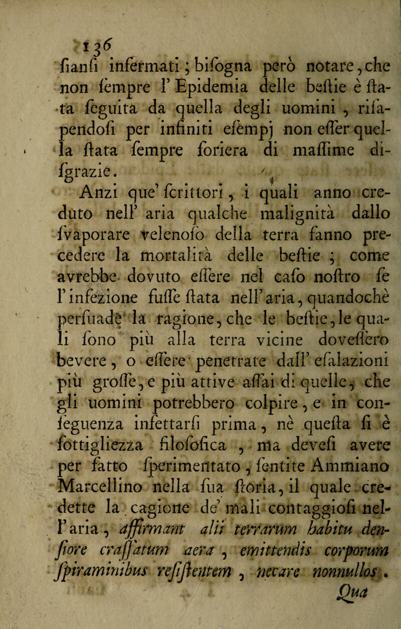 i 36 fianfi infermati ; bifogna però notare,che non fèmpre 1’ Epidemia delle beflie è fia¬ ta fèguita da quella degli uomini , rifa¬ cendoli per infiniti efèmpj non effer quel¬ la fiata fempre foriera di maffime di- igrazie. O # + r m Anzi que’ fcrittori, i quali anno cre¬ duto nell’ aria qualche malignità dallo fvaporare velenofo della terra fanno pre¬ cedere la mortalità delle beflie ; come avrebbe dovuto efìere nel cafo noflro fe F infezione fuffe fiata nell’ aria, quandoché perfuadè1 la ragione, che le beflie,le qua¬ li fono più alla terra vicine dovefièro bevere, o edere' penetrate dall’ efalazioni più grolle,e più attive affai di quelle, che gli uomini potrebbero colpire, e in con- ièguenza infettarli prima, nè quella fi è fottigliezza filofbfica , ma devefi avere per fatto fperimentato , lènti te Ammiano Marcellino nella fua fioria, il quale cre¬ dette la . cagione de’ mali contaggiofi nel- l’aria, afftrmam alti mvarum babitu den- fwre crafj'aium aera , emittendis cor forum fpiraminibus refifientem , necare nonnullos . Qua
