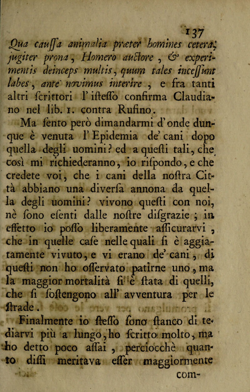 Qua cauffa ammalia pratef homines ceterat, jugiter prona, Homero anelare , & experi- mentìs àeinceps multis, quum tales incejfunt labes, ante novimus inferire , e fra tanti altri fcrittori l’iftelfo confirma Claudia* no nel lib. i. contra Rufino. Ma lènto però dimandarmi d’onde dun¬ que è venuta l’Epidemia de’ cani dopo quella degli uomini ? ed a quelli tali , che così mi richiederanno, io rifpondo, e che credete voi, che i cani della nollra Cit¬ tà abbiano una diverfa annona da quel¬ la degli uomini? vivono quelli con noi, nè fono efenti dalle noltre dilgrazie ; in effètto io pólfo liberamente alficurarvi , che in quelle calè nelle quali fi è aggia- tamente vivuto, e vi erano de’cani, di quelli non ho olfervato patirne uno, ma la maggior mortalità fi è fiata di quelli, che fi lòftengono all’ avventura per le ftrade. . . ■ - Finalmente io Hello fono fianco di te* diarvi più a lungo,ho itritto molto, ma ■Ito detto poco alfai , perciocché quan¬ to dilli meritava efler maggiormente com-