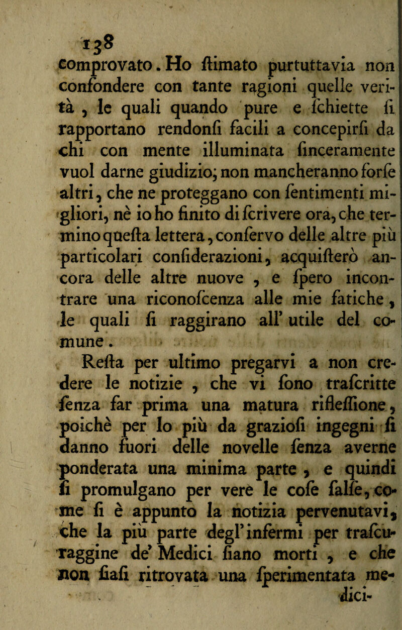 comprovato. Ho filmato purtuttavia non confondere con tante ragioni quelle veri¬ tà , le quali quando pure e fchiette li rapportano rendonfi facili a concepirfi da chi con mente illuminata finceramente vuol darne giudizio; non mancheranno forfè altri} che ne proteggano con fentimenti mi¬ gliori, nè io ho finito di forivere ora, che ter¬ mino quella lettera, conforvo delle altre più particolari confiderazioni, acquifterò an¬ cora delle altre nuove , e fpero incon¬ trare una riconofoenza alle mie fatiche, le quali fi raggirano all’ utile del co¬ mune . Refta per ultimo pregarvi a non cre¬ dere le notizie , che vi fono traforine lènza far prima una matura riflelfione, poiché per lo più da graziofi ingegni fi danno fuori delle novelle lènza averne ponderata una minima parte , e quindi fi promulgano per verè le colè fallè, co¬ me fi è appunto la notizia pervenutavi, che la più parte degl’inférmi per trafou- raggine de’ Medici fiano morti , e che non fiali ritrovata una foerimentata me- —p ^ « • 4 dici-
