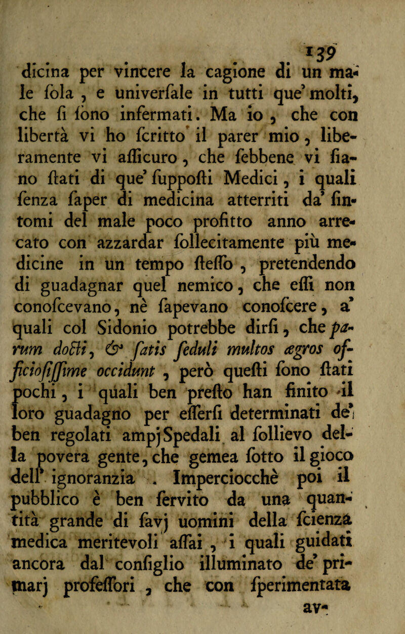 . *39 dicina per vincere la cagione di un ma¬ le fòla , e univerfale in tutti que’molti, che fi fono infermati. Ma io , che con libertà vi ho fcritto il parer mio, libe¬ ramente vi afficuro, che febbene vi fia- no flati di que’ fuppofli Medici, i quali lènza faper di medicina atterriti da’ fin¬ tomi del male poco profitto anno arre¬ cato con azzardar fòllecitamente più me¬ dicine in un tempo fteflo , pretendendo di guadagnar quel nemico, che effi non conofcevano, nè fapevano conofcere, a’ quali col Sidonio potrebbe dirli, che pa¬ rtavi doBi, & fatis fieduli multos agros of- ficiofìjjìme occidunt , però quelli fono fiati pochi, i quali ben pretto han finito di loro guadagno per ellerfi determinati de* ben regolati ampj Spedali al follievo del¬ la povera gente, che gemea lòtto il gioco dell* ignoranzia . Imperciocché poi il pubblico è ben lèrvito da una quan¬ tità grande di favj uomini della fcienza medica meritevoli affai , i quali guidati ancora dal configlio illuminato de’ pri- tnarj profefTori , che con fperimentata