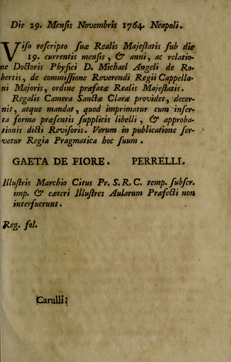 Die 2p. Menfts Novembri$ 1764. Neapolì. Vifo refcripto fua Realis Majejìatis fub dìe 19. currentis menfis , Ó* anni 5 relatio- w? DoBoris Phyfici D* Michael Angeli de Ro¬ bertis > dfe commijjtone Reverendi Re gii Cappella¬ ni Majoris, ordine prcefatce Realis Majejìatis. Regalìs Camera SanBce Clara providet5 5 mandat, imprimatur cum infer¬ ta forma preefentis fupplicis libelli , Ó* approba« tionis diBi Reviforis. Verum in publicatione fer- vetur Regia Pragmatica hoc fuum . GAETA DE FIORE . PERRELLI. Jllufiris Marchio Citus Pr. S. R. C. temp. fubfcv. imp. Ó* lllufires Aularum PrafeBi non interfuerunt • fol. Candii 2 ^ 4 (