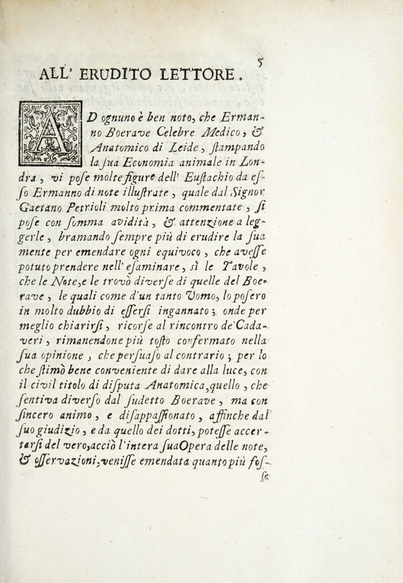 ALL’ ERUDITO LETTORE. D ognuno e hen noto, che Erman¬ no Boerave Celebre Medico , <A sin&tomicQ di Zeide, fampando lajua Economia animale in Lon¬ dra , vi pofe molte figure dell1 Eujiachio da ef¬ fe Ermanno di note i Bufi rat e , quale dal Signor Gaetano Petrioli molto prima commentate , fi pofe con fomma avidità , & attenzione a leg¬ gerle , bramando fempre più di erudire la fua mente per emendare ogni equivoco , che avejfe potuto prendere nell1 efaminare, sì le Tavole , che le Mot e,e le trovo diverfe di quelle del Eoe» fave , le quali come d’un tanto Uomo, lopofero in molto dubbio di ejferfi ingannato-, onde per meglio chiarirfi, ricorfe al rincontro de’Cada- veri , rimanendone più tojlo confermato nella fua opinione , cheperfuajo al contrario \ per lo che fimo bene conveniente di dare alla lucei con il ci vii titolo di difputa Anatomie a yqu elio , che [entiva diverfo dal fudetto Boerave , ma con JIncero animo , e difappaffìonato , affinché dal fuogiudizio, e da quello dei dotti, potejfe accer - Urfidel vero,accio l'intera fuaOpera delle note, & fJ'ervazjoni,veniJfe emendata quantopiù fof-