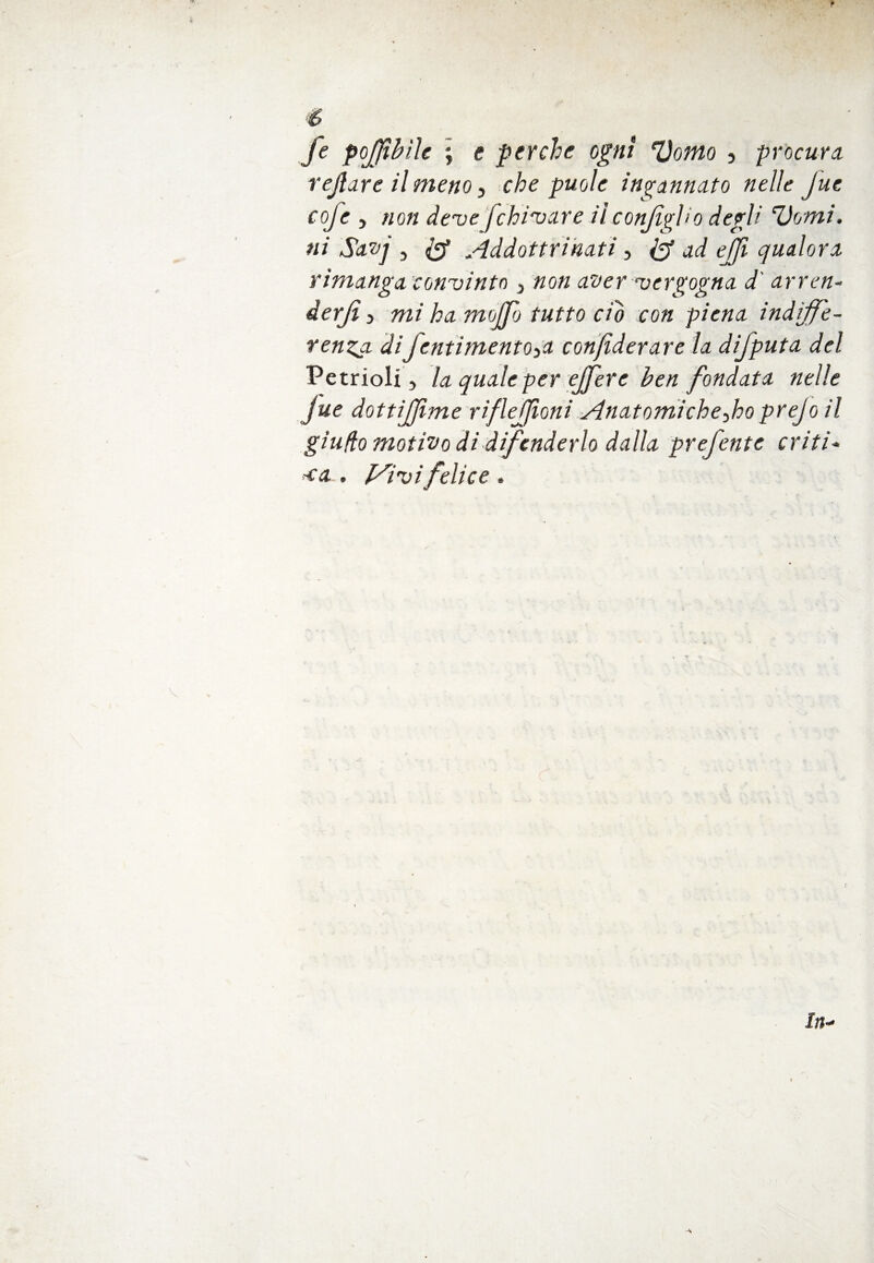 fe pojjtbile ; e perche ogni ‘Domo , procura rejìare il meno, che puoi e incannato nelle Jue coje , non deve fchivare il conJigUo degli ‘Domi, ni Savq , $ Addottrinati -, & ad ejji qualora rimanga convinto } non aver vergogna d' arren- derjì 3 mi ha mojfo tutto ciò con piena indiffe¬ renza diJentimentOya confiderai'e la difputa del Petrioli 3 la quale per ejfere ben fondata nelle Jue dottijjìme riflejjioni Anatomicheyho prejo il giudo motivo di difenderlo dalla prefente oriti* <a . [Sivifelice .