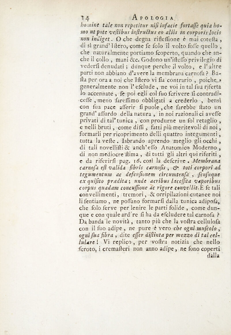 homine tale non rcpetitur nifi infacie fortaffe quia ho* mo ut potè veflibus inftrufitus eo aliis in corporis locis rnon indiget - O che degna rifleffione è mai coteda , di sì grand9-1fiero, come fe foIo il volto fofTe quello , che naturalmente portiamo fcoperto, quando che an¬ che il collo , mani &c. Godono un’idefTò privilegio di vederli denudati ; dunque perche il volto,, e V altre parti non abbiano d’avere la membrana carnofa ? Ba¬ lla per ora a noi che Idero vi fia contrario , poiché^ generalmente non V efcìude , ne voi in tal lua riferta 10 accennate , fc poi egli col fuo fcrivere ficontradi- - ce fife , meno fareffimo obbligati a crederlo , bensì con Tua pace aderir fipuole,chc farebbe flato un grand’ aflurdo della natura , in noi razionali ci a vede privati di tal5 tunica , con produrne un fol retaglio 5 e nelli bruti, come dilli , fatti più meritevoli di noi 5 formarli per ricoprimento delli quattro integumenti, tutta la vede. Isbrando aprendo meglio gli occhi ? di tali novellici & anch’edo Anatomico Moderno, di non mediocre itima , di tutti gli altri qui riferiti , e da riferirli pag. 16. così la deferive . Membrana carnofa efl valida fihris carnofìs , & ioti corpori ad tegumentum ac defenftonem circumtenfa , fenfuque ex quifito prxdita ; unde acrìbus lacejjìta VAporibus corpus quadam concuffione ac rigore convelliti fe tali con vellimenti, 'tremori, & orripilazioni cutanee noi 11 fentiamo , me pollano formarli dalla tunica adipofa, che folo ferve per lenire le parti folide , come dun¬ que e con quale ardere fi ha da cfcluderc tal carnofa ? Da banda le novità , tanto più che la vodra cellulofa con il fuo adipe, ne pure è vero che ogni mufcolo > ogni fua fibra , dite effer dì'finta per mezzo di tal cel¬ lulare ! Vi replico , per vodra notizia che nello fcroto, i cremaderi non anno adipe, nc fono coperti dalla