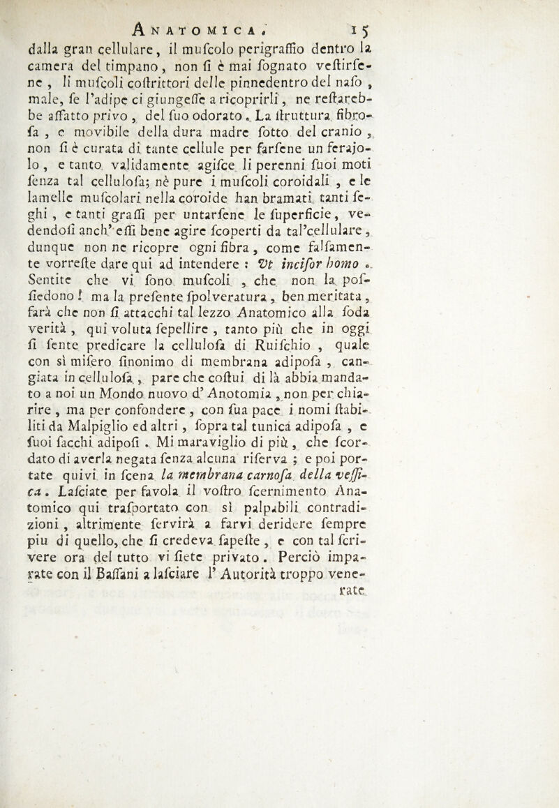 dalla gran cellulare, il mufcolo pcrigraffio dentro la camera del timpano, non fi è mai fognato veftirfc- nc , li mufcoli coftrittori delle pinnedentro del nafo , male, fe l’adipe ci giungere a ricoprirli, ne refiareb- be affatto privo , del fuo odorato ... La llruttura fibro- fa , c movibile della dura madre fiotto del cranio , non fi è curata di tante cellule per farfene un ferajo- lo , e tanto validamente agifice li perenni Puoi moti fenza tal cellulofia; nè pure i mufcoli conoidali , e le lamelle muficolari nella coroide han bramati tanti fc- ghi , e tanti graffi per untarfene le fuperficie, ve¬ dendoli aneli’ effi bene agire ficoperti da tal’c.ellulare, dunque non ne ricopre ogni fibra , come falbamen¬ te vorrefie dare qui ad intendere : *Dt incifor homo «. Sentite che vi fono mufcoli , che non la poi- fiedono ! ma la prefente fpolveratura, ben meritata , farà che non fi attacchi tal lezzo Anatomico alla feda verità , qui voluta fepeliire , tanto più che in oggi fi lente predicare la cellulofia di Ruifichio , quale con sì mifiero finonimo di membrana adipofia , can¬ giata in cellulofia , pare che coftui di là abbia manda¬ to a noi un Mondo nuovo d’Anotomia , non per chia¬ rire , ma per confondere , con fu a pace i nomi riabi¬ liti da Malpiglio ed altri , l'opra tal tunica adipofia , e fuoi fiacchi adipofi . Mi maraviglio di più , che (cor¬ dato di averla negata fenza alcuna riferva ; e poi por¬ tate quivi in leena la membrana carnofa della veli¬ ca . Lafciate per favola il vofiro ibernimelito Ana¬ tomico qui trafportato con sì palpabili contradi- zioni, altrimente fervirà a farvi deridere Tempre piu di quello, che fi credeva fapelte , e con tal feri- vere ora del tutto vi liete privato. Perciò impa¬ rate con il Badimi a lafciare 1* Autorità troppo vene¬ rate