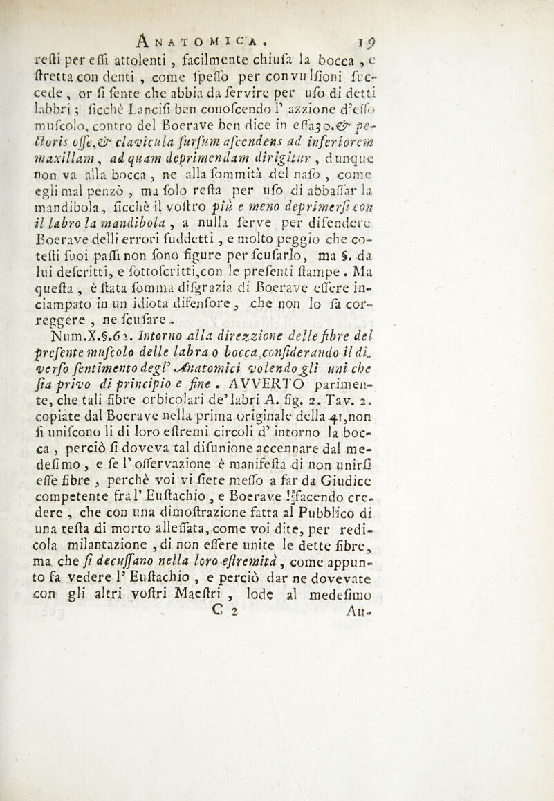 I Anatomica. j 3 redi per effi attolenti , facilmente chiufa la bocca , e ftretta con denti , come lpeffo per con vu liioni fuc- cede , or fi fente che abbia da fervire per ufo di detti labbri ; fioche Lancili ben conofcendo ? azzionc dVffo mufcolo, contro del Boerave ben dice in efTajo.-'C^ pe¬ li ori s of]ì\&‘ davi cui a furfum afeendens ad inferi or em maxillam, ad quam deprimendam dirigiti ir , dunque non va alla bocca , ne alla fommità del nafo , come egli mal penzò , ma folo refta per ufo di abballar la mandibola, ficchè il voftro più e meno deprimerfi con il labro la mandibola , a nulla ferve per difendere Boerave deìli errori fuddetti , e molto peggio che co- tedi fuoi palli non fono figure per feufarlo, ma §. da lui deferitti, e fottofcritti,con le preferiti ftampe . Ma quella , è Hata fomma difgrazia di Boerave edere in¬ ciampato in un idiota difenfore ^ che non lo fa cor¬ reggere , ne feufare » Num.X.§.(?2. Intorno alla direzzione delle fibre del prefente mufcolo delle tabra o bocca.confiderando ildL verfo fentimento degV 'Anatomici volendogli uniche fia privo di principio e fine. AVVERTO parimen¬ te, che tali fibre orbicolari de5labri A. fig. 2. Tav. 2. copiate dal Boerave nella prima originale della .41 ,non lì unifeono li di loro elìremi circoli d’ intorno la boc¬ ca , perciò fi doveva tal difunione accennare dal me- defimo , e fe T oflervazione è manifefia di non unirli effe fibre , perchè voi vi fiete ni e fio a far da Giudice competente fra V Euftachio , e Boerave Sfacendo cre¬ dere 5 che con una dim clorazione fatta al Pubblico di una tefta di morto allertata, come voi dite, per redi- cola milantazione , di non clfere unite le dette fibre* ma che fi decumano nella loro eftremità, come appun¬ to fa vedere V Euftachio , e perciò dar ne dovevate con gli altri voftri Macftri , lode al medefimo ^*2 A u ^