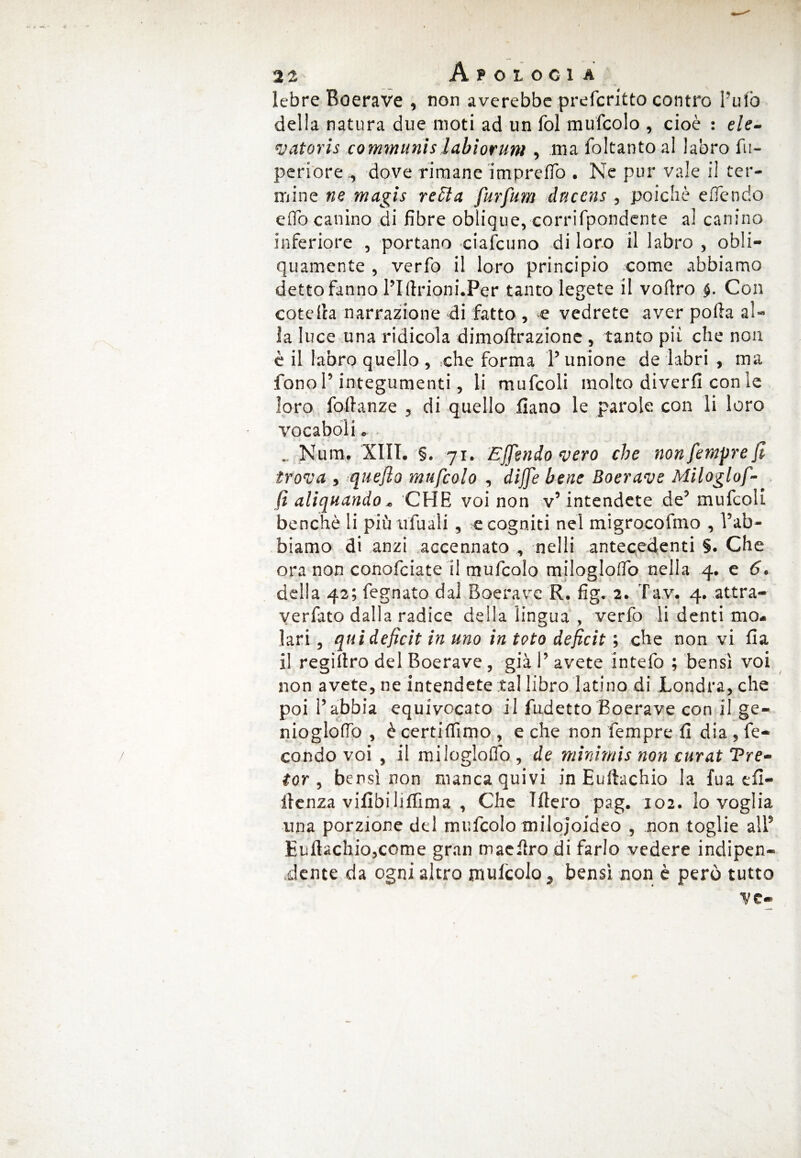 lebre Roerave , non averebbe prefcritto contro l’ufo della natura due moti ad un fol mufcolo , cioè : ele- vatoris communislabiorum , ma foltanto al labro fu- perioredove rimane impreflò . Ne pur vale il ter¬ mine ne magis retta furfanti dnccns , poiché efiendo elfo canino di fibre oblique, corrifpondente al canino inferiore , portano ciafcuno di loro il labro , obli¬ quamente , verfo il loro principio come abbiamo detto fanno l’Iftrioni.Per tanto legete il vofìro §. Con cote ila narrazione di fatto , e vedrete aver polla al¬ la luce una ridicola dimollrazione , tanto pii che non è il labro quello , che forma 1’ unione de labri , ma fono l’integumenti, li mufcoli molto diverfi con le loro foilanze , di quello diano le parole con li loro vocaboli. . Num. XIII. §. 71. Effondo vero che non fempre fi trova } quefio mufcolo , dìjfe bene Boerave Miloglof- (i alienando * CHE voi non v’ intendete de’ mufcoli benché li più u fu ali , e cogniti nel migrocofmo , l’ab¬ biamo di anzi accennato , nelli antecedenti §. Che ora non conofciate il mufcolo milogloflb nelia 4. e 6. della 42; fegnato dal Roerave R. fig. 2. Tav. 4. attra- yerfato dalla radice della lingua , verfo li denti mo¬ lari , qui deficit in uno in toto deficit ; che non vi fia il regiltro del Boerave , già l’avete intefo ; bensì voi non avete, ne intendete tal libro latino di Londra, che poi l’abbia equivocato il fudetto Boerave con il ge- nioglolfo , è certiflìmo , e che non fempre fi dia , fe¬ condo voi , il miloglolfo , de minimis non curat Tre- tor , bensì non manca quivi in Eultachio la fua efi- ilcnza vifibilifiìma , Che Tftero pag. 102. lo voglia, una porzione del mufcolo milqjoideo , non toglie all’ Euitachio,come gran maefiro di farlo vedere indipen- ,dente da ogni altro mulcolo, bensì non è però tutto