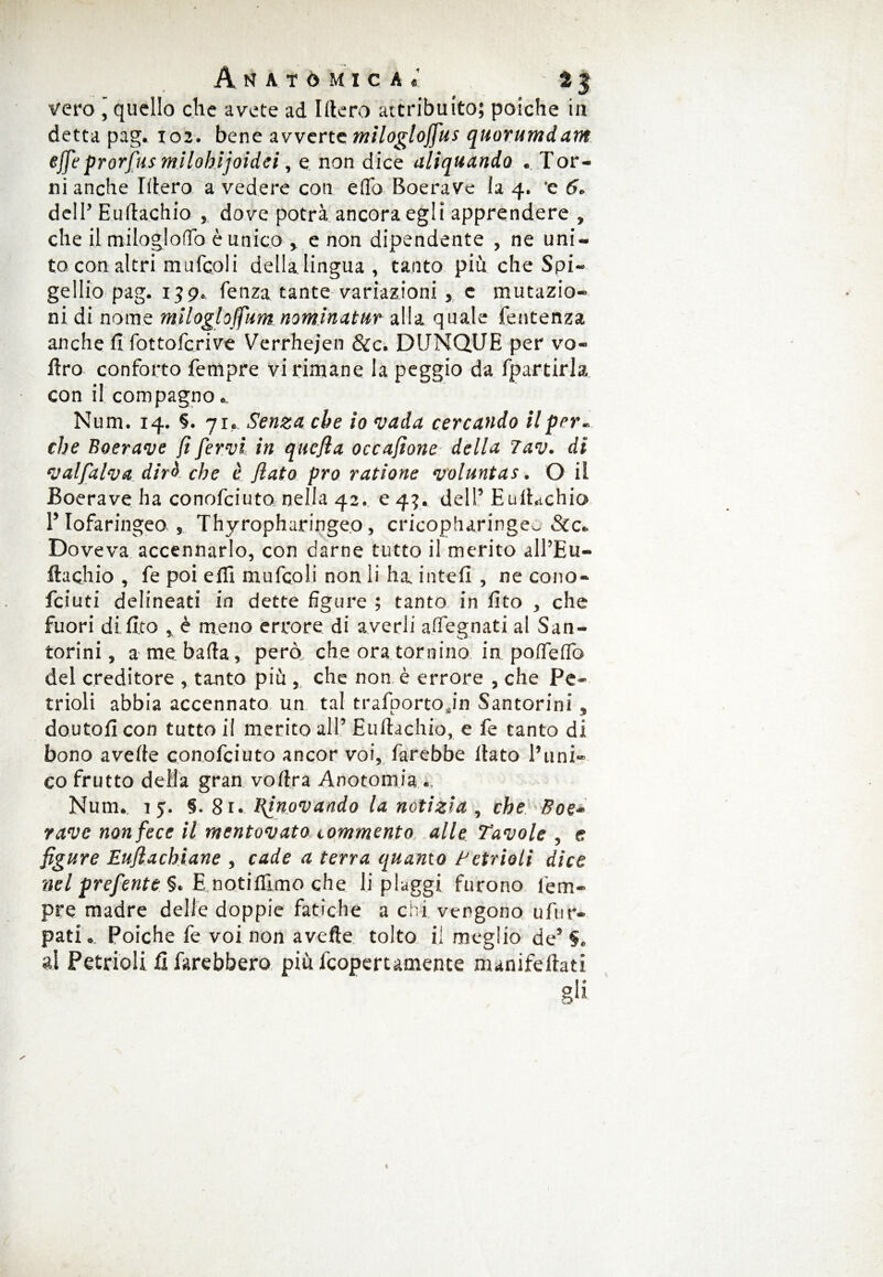 vero ' quello che avete ad Utero attribuito; poiché in detta pag. 102. bene avverte milogloffus quorumdam effe prorfus mliobìjoidci, e non dice aliquando . Tor¬ ni anche Idero a vedere con e (lo Boerave la 4. 'e 6* dell’Eudachio , dove potrà ancora egli apprendere , che il milogloflò è unico , e non dipendente , ne uni¬ to con altri mufcoli della lingua , tanto più che Spi- gellio pag. 159. lenza tante variazioni , c mutazio¬ ni di nome milogloffum nominatur alla quale fentenza anche fi fottoferive Verrhejen &c. DUNQUE per vo- firo conforto Tempre vi rimane la peggio da fpartirla con il compagno.. Num. 14. §. 71. Senza che io vada cercando il per¬ che Boerave fi fervi in quefla occajìone della 7av. dì valfalva dirà che è flato prò ratione voluntas . O il Boerave ha conofciuto nella 42. e 4?. dell’ EulLchio l’Iofaringeo , Thyropharingeo, cricopharingev, &c. Doveva accennarlo, con darne tutto il merito all’Eu- ftachio , fe poi elfi mufcoli non li ha intefi , ne cono- feiuti delineati in dette figure ; tanto in fito , che fuori di fico , è meno errore di averli a (legnati al San- torini, a me bada, però che ora tornino in poffedb del creditore , tanto piu , che non è errore , che Pe« trioli abbia accennato un tal trafporto.in Santorini , doutofi con tutto il merito all’ Eudachio, e fe tanto di bono avede conofciuto ancor voi, farebbe dato l’uni¬ co frutto della gran vodra Anotomia .. Num.. 15. §. 81. Einpvandò la notizia , che Boe¬ rave non fece il mentovato commento alle Tavole , e figure Eufi a chiane , cade a terra quanto Cetrioli dice nel preferite §. E notilfimo che li piaggi furono lem- pre madre delle doppie fatiche a chi vergono ufur- pati. Poiché fe voi non avelie tolto il meglio de’S. al Petrioli fi farebbero più feopertamente manifedati